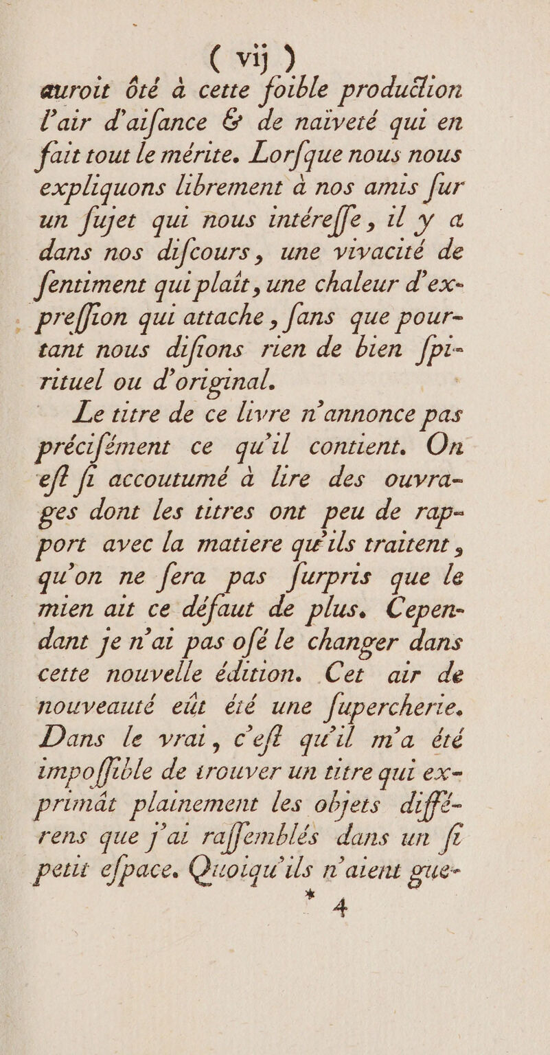 auroit 6té à cette foible production l'air d’aifance &amp; de naiveté qui en fait tout le mérite. Lorfque nous nous expliquons librement a nos amis fur un fujet qui nous intéreffe, 1 y a dans nos difcours, une vivacité de fentiment qui plait, une chaleur d’ex- . preffion qui attache, fans que pour- tant nous difions rien de bien fpi- rituel ou d original. Le titre de ce livre n’annonce pas précifément ce qu'il contient. On eft fi accoutumé à lire des ouvra- ges dont les titres ont peu de rap- port avec la matiere qu ils traitent, qu'on ne fera pas furpris que le mien ait ce défaut de plus. Cepen- dant je n’at pas ofé le changer dans cette nouvelle édition. Cet air de nouveauté eut été une fupercherie. Dans le vrai, c'eft qu'il m'a été unpoffible de trouver un titre gui ex primät plainement les objets diffé- rens que ju raffemblés dans un ft petit efpace, Quoiqu'ils n'alent gue- 4