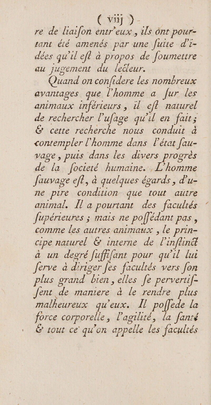¢ my) - re de liaifon entr’eux , ils ont pour- tant été amenés par une fuite d’i- dées qu'il eft a propos de foumettre au jugement du leileur. Quand on confidere les RER Anne avantages que l'homme a fur les animaux inférieurs ; il oft naturel de rechercher Tufage qu'il en fait; &amp; cette recherche nous conduit a contempler l’homme dans l'état Jau- vage, puis dans les divers progrès de la focteré humaine, L'homme Jauvage eft, à quelques égards , d'u- ne pire condition que tout autre animal. Ha pourtant des facultés fupérieures ; mais ne poffédant pas, comme les autres animaux , le prin- cipe naturel &amp; interne de [ infeinet a un degré Juffifant pour qu'il lui _ Jerve a driver Jes facultés vers fon plus grand “bien , elles fe pervertif- fent de maniere à le rendre plus malheureux qu'eux. Ll poffede la force corporelle , Pagilité, la fanté | © tout ce qu’on appelle les facultés