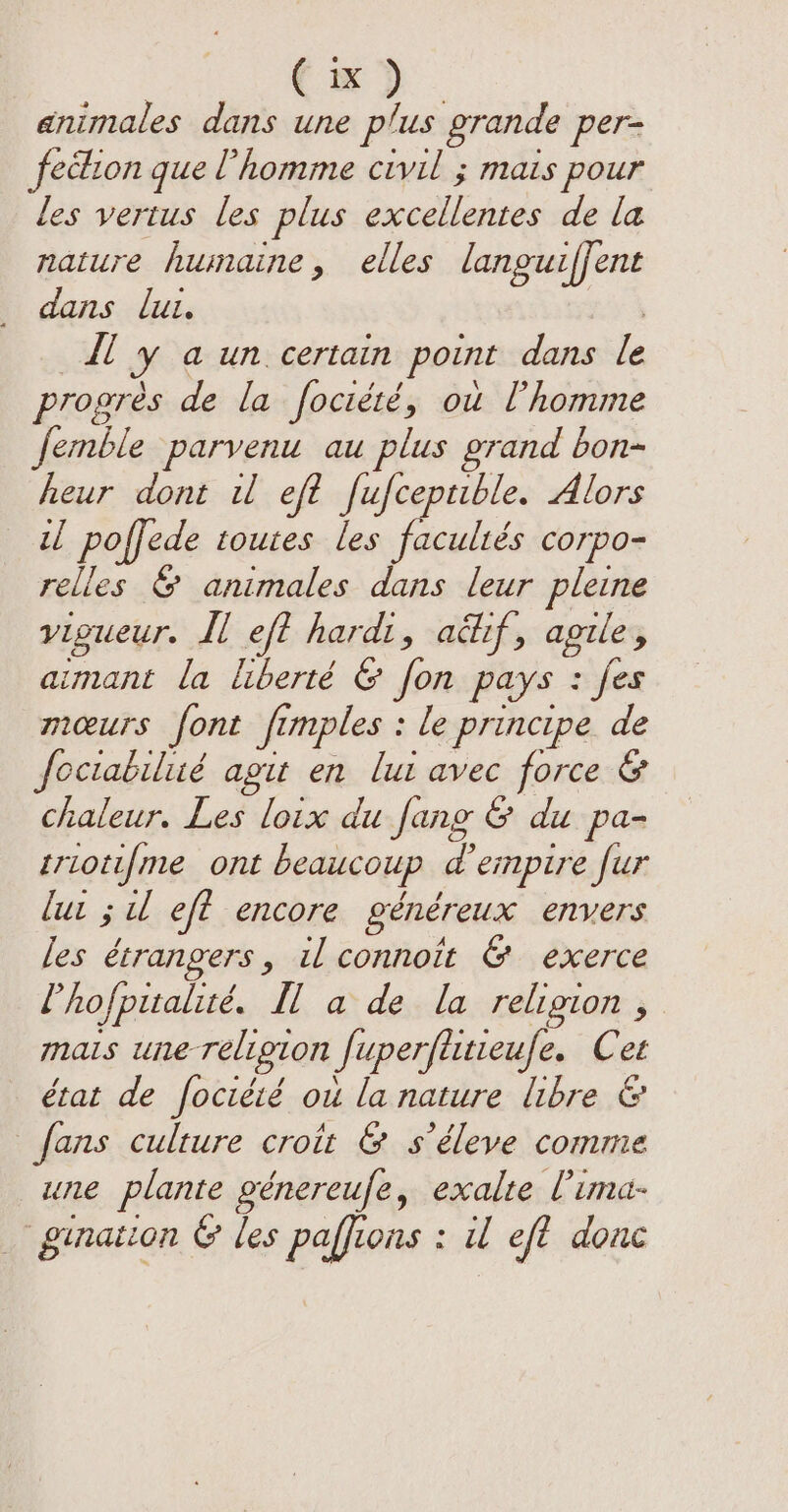 ¢ x animales dans une be grande per= fection que l'homme civil ; mais pour les vertus les plus pelle de la nature humaine, elles languiffent dans lut. il y a un certain point dans rs progres de la foctété, ou l’homme femble parvenu au plus grand bon- heur dont u eft fufceptible. Alors il poffede toutes les facultés corpo- relles &amp; animales dans leur pleine vigueur. Il eft hardi, aéhif, agile, aimant la liberté &amp; fon pays : fes mœurs font fi fi mples : le principe. de foctabilié agit en lui avec force &amp; chaleur. Les loix du fang &amp; du pa- triotifme ont beaucoup d empire fur lut ; ul eft encore généreux envers les étrangers, il connoit &amp; exerce l’hofpitalité. Hl a de la religion , mais une-religion Superfiuieufe. Cet état de fociété ou la nature libre &amp; fans culture croit &amp; s’éleve comme une plante génereufe, exalte l'ima- gination &amp; les paffi ons : il eft donc