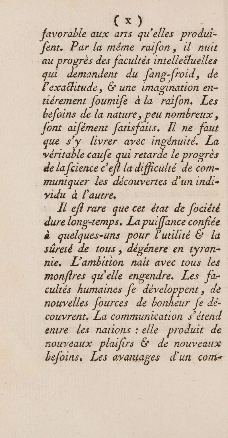 favorable aux arts qu’elles produi- fent. Par la même raifon, il nuit au progrès des facultés intelleituelles gut demandent du fang-froid, de Pexaditude, &amp; une imagination en- tiérement foumife ala raifon. Les befoins de la nature, peu nombreux , font aifément fatisfaits. Il ne faut que sy livrer avec ingénuité. La véritable caufe qui retarde le progrès de lafcience c’eft la difficulté de com- _muniquer les découvertes d’un indi- yidu à l’autre, Il eft rare que cet état de fociété dure long-temps. La puiffance confiée à quelques-uns pour l'utilité &amp; la streté de tous, dégénere en tyran- nie. L’ambition nait avec tous les monftres qu’elle engendre. Les fa- cultés humaines fe développent, de nouvelles fources de bonheur fe dé- couvrent. La communication s'étend entre les nations : elle produit de nouveaux plaifirs &amp; de nouveaux befoins, Les avantages d'un conve