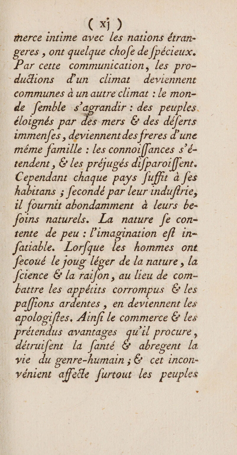 (x) therce intime avec les nations étran- geres , ont quelque chofe de fpécieux. Par cette communication, les pro- duë&amp;ions d'un climat deviennent communes à un autre climat : le mon- de femble s’agrandir : des peuples. élotpnés par AR &amp; des déferts immenfes , deviennent des freres d'une même famille : les connoiffances s’é- tendent , &amp; les préjugés difparoiffent. Cependant chaque pays fuffit à [es habitans ; fecondé par leur induftrie, il fournit abondamment à leurs be- foins naturels. La nature fe con- tente de peu: l'imagination eft in- fatiable. Lorfque les hommes ont fecoué le joug léger de la nature , la feience &amp; la raifon, au lieu de com- battre les appétits corrompus &amp; les affions ardentes , en deviennent les apologifies. Ainft le commerce &amp; les prétendus avantages qu'il procure, détruifent la fanté ¢ abregent la vie du genre-humain ;&amp; cet incon- vénient affede furtout les peuples LA