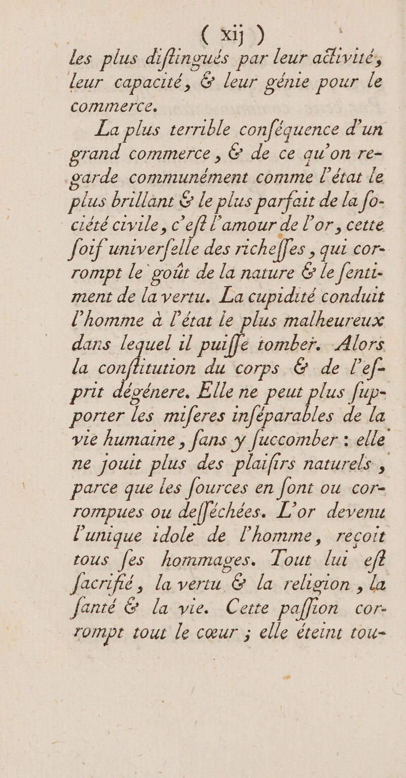 les plus diftinguds par leur activites leur capacité, &amp; leur génie pour le commerce. La plus terrible conféquence d'un grand commerce, &amp; de ce qu’on re- arde communément comme l’état le plus brillant &amp; le plus parfait de la fo- ciété civile, c eft Lamour de l'or, cette fouf univerfel elle des richeffes ; Gul Cor rompt le goût de la nature &amp; le fenit- ment de la vertu. La cupidité conduit l’homme à l'état le plus malheureux dans lequel il puiffe tomber. Alors la conftitution du corps &amp; de l’ef- prit dévénere. Elle ne peut plus fup- porter les miferes inféparables de la vie humaine , fans y fuccomber : elle ne jouit plus des plaifirs naturels, parce que les fources en font ou cor- rompues ou defféchées. L'or devenu l'unique idole de l'homme, recoit rous fes hommages. soin lui eft facrifié , la vertu °&amp; la religion , la fanté &amp; la vie. Cette paffic 10n Cor- rompe tout le cœur ; elle teint tou-