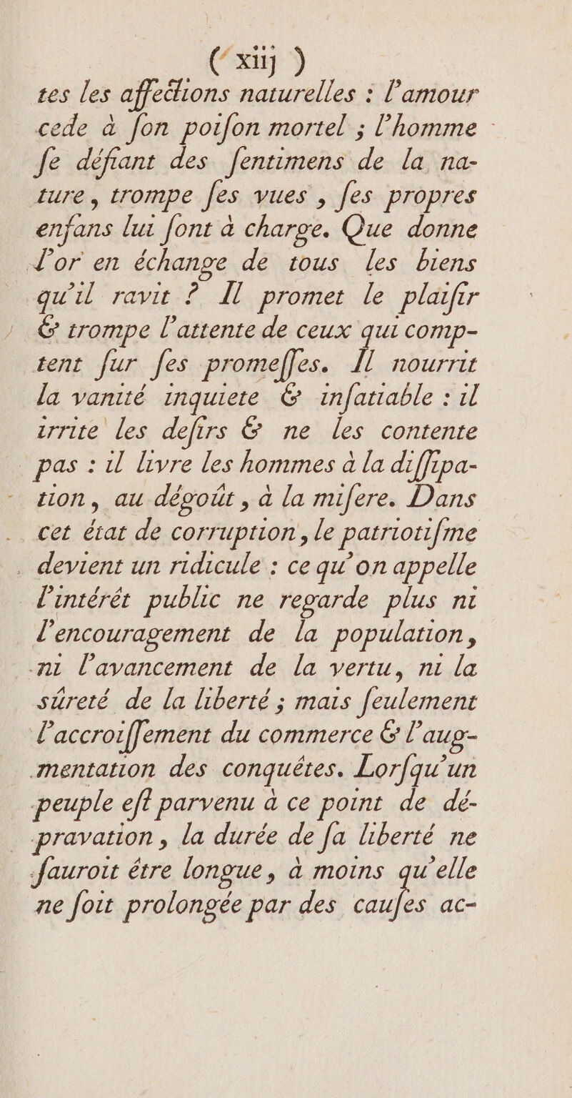 tes les affedions naturelles : l'amour cede à fon poifon mortel ; l’homme fe défiant des fentimens de la na- ture, trompe fes vues , fes propres enfans lui font à charge. Que donne Lor en échange de tous les biens qu'il ravit ? Ml promet le plaifir &amp; trompe l'attente de ceux qui comp- tent fur fes promeffes. IL nourrir la vanité inquiete &amp; infatiable : il urrite les defirs &amp; ne les contente pas : il livre les hommes à la diffipa- tion, au dégoût , à la mifere. Dans cet état de corruption, le patriotifme . devient un ridicule : ce qu’on appelle l'intérêt public ne regarde plus ni d'encouragement de la population, mu l'avancement de la vertu, ni la sureté de la liberté ; mais feulement Paccroiffement du commerce &amp; l’aug- mentation des conquêtes. Lorfqu’un peuple eft parvenu à ce point de dé- _ pravation, la durée de fa liberté ne fauroit étre longue, à moins gw elle ne foit prolongée par des sh ac-