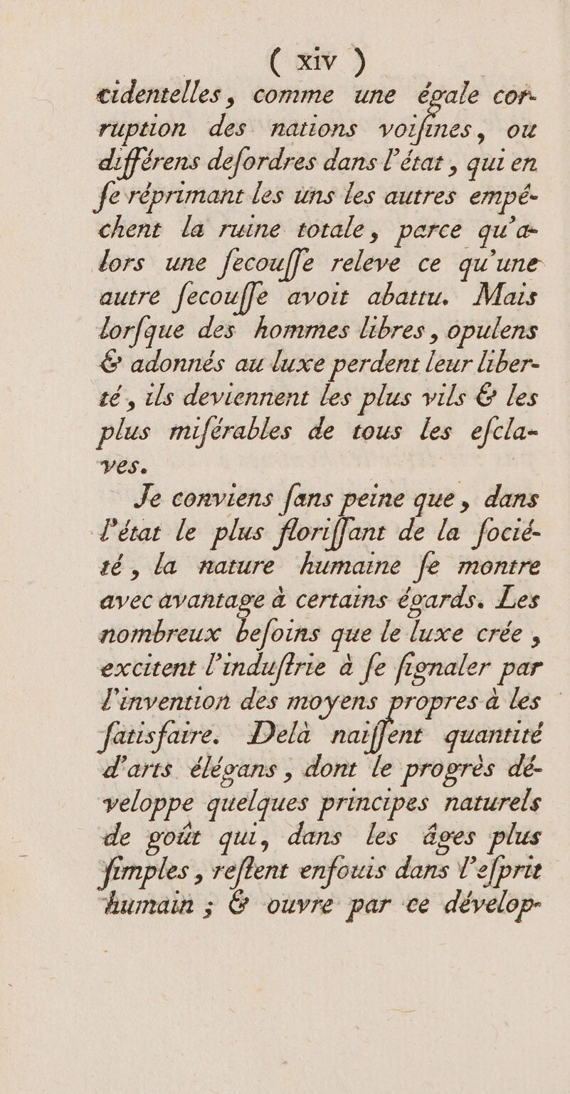 i ee cidentelles, comme une égale cor. ruption des nations LA ou différens defordres dans l’état , qui en Je réprimant les uns les autres empé- chent la ruine totale, parce qu’a lors une fecouffe releve ce qu'une autre fecouffe avoit abattu. Mais lorfque des hommes libres, opulens &amp; adonnés au luxe perdent leur liber- té, ils deviennent les plus vils &amp; les plus miférables de tous les efcla- ves. Je conviens fans peine que, dans l'état le plus floriffant de la focié- té, la nature humaine fe montre avec avantage a certains égards. Les nombreux befoins que le luxe crée, excitent l’induftrie à fe fignaler par l'invention des moyens propres à les fatisfaire. Dela aiff guantité d'arts élégans , dont le progres dé- veloppe quelques principes naturels de goit qui, dans les ages plus ‘fimples , reftent enfouis dans Tefprit humain ; &amp; ouvre par ce dévelop-
