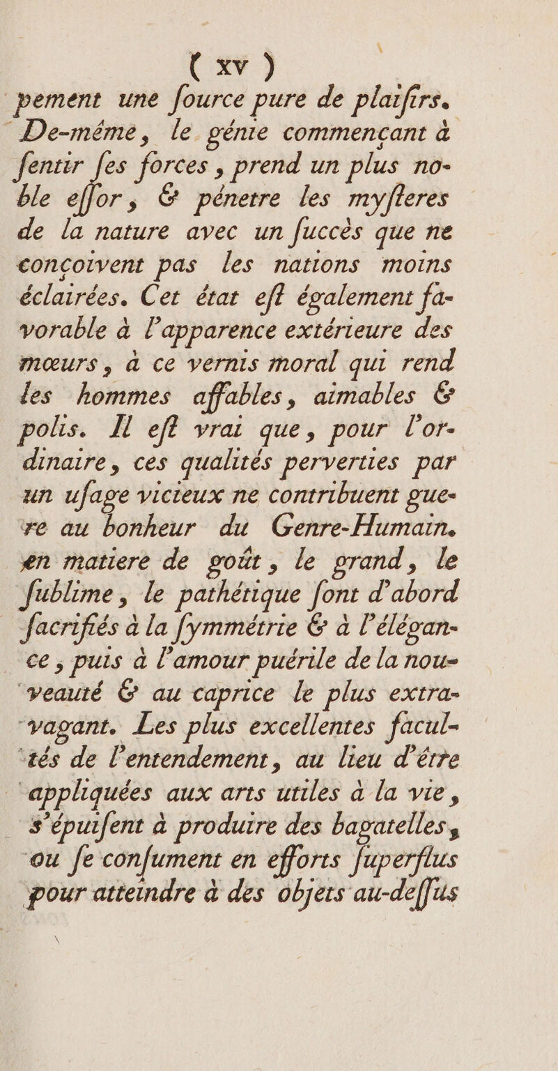 pement une fource pure de plaifirs. De-même, le génie commencant à fentir fes forces , prend un plus no- ble effor, &amp; pénetre les my/fteres de la nature avec un fuccés que ne concoivent pas les nations moins éclairées. Cet état eft également fa- vorable à l'apparence extérieure des mœurs, à ce vernis moral qui rend des hommes affables, aimables &amp; polis. It eft vrai que, pour l'or- dinaire, ces qualités perverties par un ufage vicieux ne contribuent gue- re au bonheur du Genre-Humain. en matiere de gout, le prand, le fublime, le pathétique font d’abord facrifiés à la fymmétrie &amp; a l’élévan- ce, puis à amour puérile de la nou- veauté &amp; au caprice le plus extra- ‘vagant. Les plus excellentes facul- ‘tés de l’entendement, au lieu d’être “appliquées aux arts utiles à la vie, s’épuifent à produire des bapatellesy ou fe confument en efforts fuperflus pour attendre à des objets au-deffus ‘