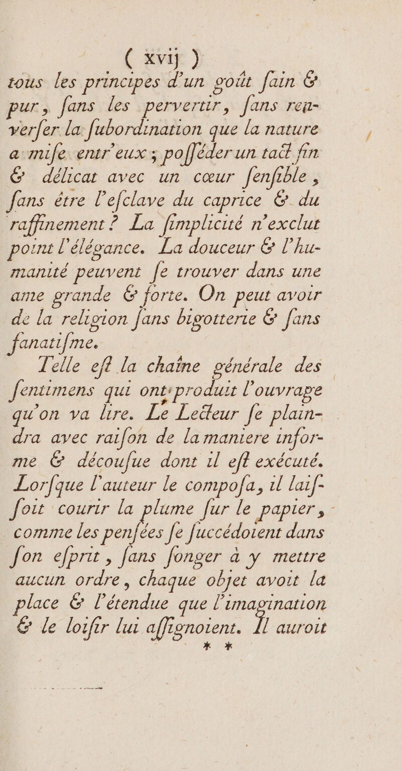 (ii) tous les principes d’un goût fain &amp; pur, fans les pervertir, fans ren- verfer la fubordination que la nature a mife entr'eux ; pofféder un tait fin &amp; délicat avec un cœur fenfible , fans être l'efclave du caprice &amp; du raffinement ? La fimplicité n’exclut point Pélégance. La douceur &amp; Phu- manité peuvent fe trouver dans une ame grande &amp; forte. On peut avoir de la religion fans bigotterte &amp; fans fanatifme. Telle eft la chaïne générale des Jentimens qui ont: produit l'ouvrage qu'on va lire. Le Lecteur fe plain- dra avec raifon de la maniere infor- me &amp; découfue dont il eff exécuté. Lorfque l'auteur le compofa, il laif- foi courir la Bere fur le Papier ge comme les penfées fe fuccédoient dans fon efprit, fans fonger a y mettre aucun ordre, chaque objet avoit la lace &amp; l'étendue que l'imagination &amp; le loufer lui affignotent. / auroit É KO