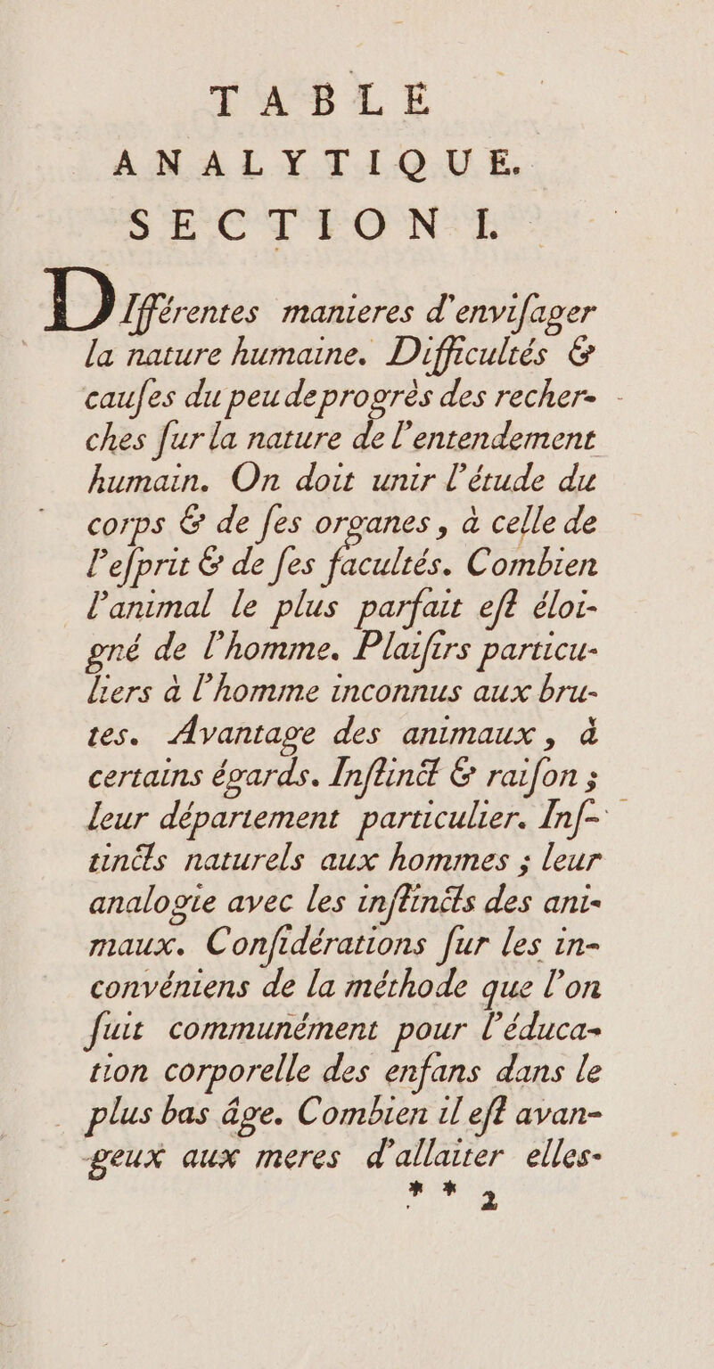 TiS LE ANALYTIQUE. See TEO NSE 1) Ifférentes manieres d'envifager la nature humaine. Difficultés &amp; caufes du peu deprogrès des recher- - ches fur la nature de l'entendement humain. On doit unir [étude du corps &amp; de fes organes, à celle de Pefprit &amp; de [es HE. Combien l'animal le plus parfait eft éloi- gré de l'homme. Plaifirs particu- liers a l’homme inconnus aux bru- tes. Avantage des animaux, à certains égards. Inftind &amp; raifon ; leur département particulier. Inf- tints naturels aux hommes ; leur analogie avec les inftinéts des ani- maux. Confidérations fur les in- convéniens de la méthode que l’on fuit communément pour l’éduca- tion corporelle des enfans dans le plus bas âge. Combien il eft avan- geux aux meres d’allaiter elles- * + M