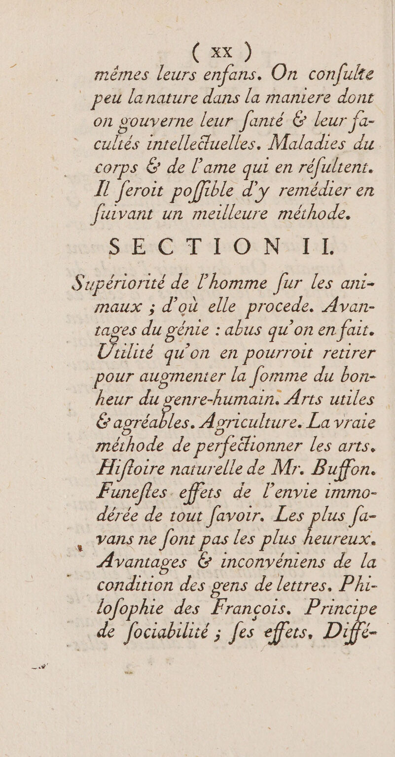 ( #Xi) mêmes leurs enfans. On confulte LA : ca on gouverne leur fanté &amp; leur j Cc cultés intelle@uelles. Maladies du corps &amp; de [ame qui en réfultent. Il feroit poffible d'y remédier en fucvant un meilleure méthode. SEE TE Os Neel; maux ; d’où elle procede. Avan- Vue 3 is ages du génie : abus qu'on en fait. Ctilité qu'on en pourroit retirer pour augmenter la fomme du bon- &amp; agréables. Agriculture. La vraie méthode de perfectionner les arts. Hiffoire naturelle de Mr. Buffon. Funeftes. effets de l'envie immo- dérée de tout favoir. Les plus [a- vans ne font pas les plus heureux. Avantages &amp; inconvéniens de la condition des gens de lettres. Phi- lofophie des Francois. Principe de fociabilicé ; [es effets, Diffè-