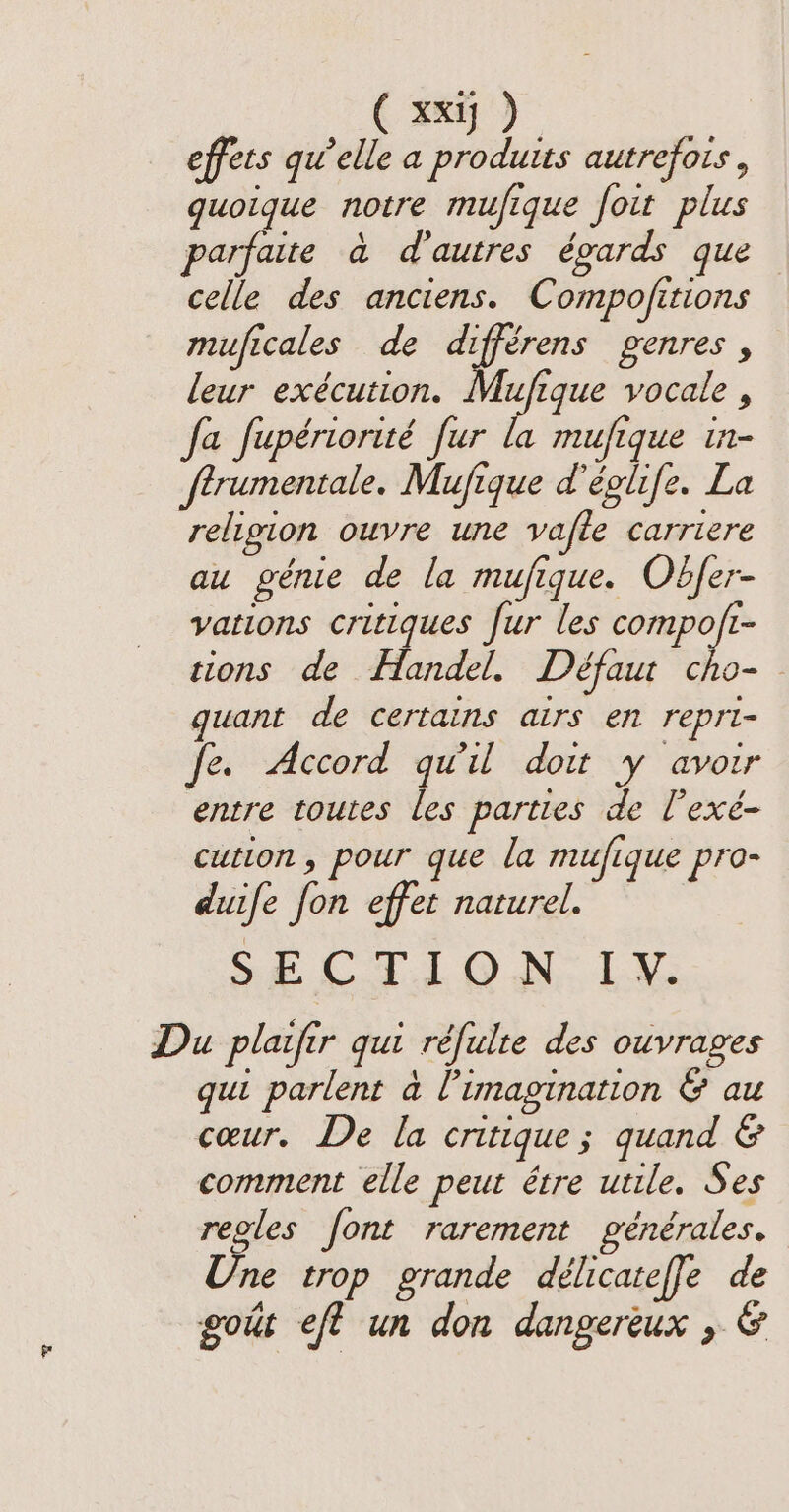 effets qu’elle a produits autrefois, quoique notre mufique foit plus parfaite à d'autres égards que celle des anciens. Compojitions muficales de différens genres , leur exécution. Mufique vocale , fa fupériorité fur la mufique in- ftrumentale. Mufique d'églife. La religion ouvre une vafle carriere au génie de la mufique. Obfer- vations critiques fur les i tions de Handel. Défaut cho- guant de certains airs en repri- fe. Accord qu'il doit y avoir entre toutes les parties de lexé- cution , pour que la mufique pro- duife fon effet naturel. SECTION. LY. Du plaifir gut réfulte des ouvrages qui parlent à l'imagination &amp; au cœur. De la critique; quand &amp; comment elle peut être utile. Ses reoles font rarement générales. Une trop grande délicateffe de gout eft un don dangereux , &amp;