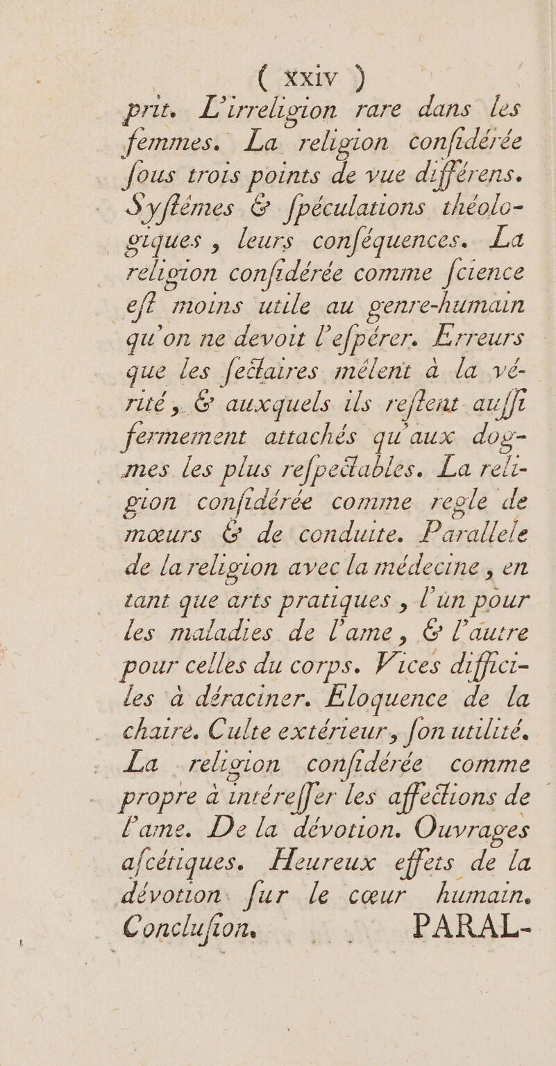 prit. Lirreligion rare dans les femmes. La religion confidérée fous trois points de vue différens. S'yflèmes &amp; fpéculations théolo- _ giques , leurs conféquences. La religion confidérée comme fcience ef? moins utile au genre-humain qu'on ne devout Vefpérer. Erreurs gue les feétaires mélent a la vé- rité, &amp; auxquels ils rejlent aufft fermement attachés qu'aux dos- mes les plus refpeilables. La reit- gion conjidérée comme regle de mœurs &amp; de conduite. Parallele de la religion avec la médecine, en tant que arts pratiques , l'un pour les maladies de l'ame, &amp; l’autre pour celles du corps. Vices diffict- les à déraciner. Eloquence de la _ chaire. Culte extérieur, fon utilité. . La . religion confidérée comme propre a intéreffer les affections de Lame. Dela dévotion. Ouvrages afcétiques. Heureux effets de la dévotion: fur le cœur humain. Conclufiom . : PARAL-