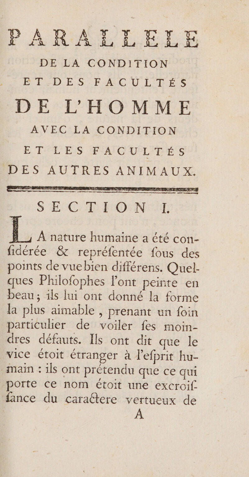 PARALLELE DE LA CONDITION ET'DES-FACULPES DE L'HOMME AVEC LA CONDITION ETLES FAG APL IE ES DES AUTRES ANIMAUX. es; aes RE se Oe PO CE EE ER NES: == S EE: D ONCE L A nature humaine a été con- fidérée &amp; repréfentée fous des points de vuebien différens. Quel- ques Philofophes Pont peinte en beau; ils lui ont donné la forme Ja plus aimable , prenant un foin particulier de voiler fes moin- dres défauts. Ils ont dit que le vice étoit étranger à Pefprit hu- “main : ils ont prétendu que ce qui porte ce nom étoit une excroif. fance du cara&amp;tere vertueux de A