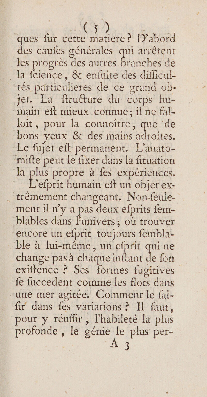 ques fur cette matiere ? D’abord des caufes générales qui arrêtent les progres des autres branches de la fcience, &amp; enfuite des difficul- tés particulieres de ce grand ob- jet. La ftructure du corps hu- main eft mieux connue; il ne fal- loit , pour la connoitre, que de bons yeux &amp; des mains adroites. Le fujet eft permanent. L’anato- mifte peut le fixer dans la fituation la plus propre a fes expériences. L’efprit humain eft un objet ex- trêmement changeant. Non-feule- ment il n’y a pas deux efprits fem- blables dans Punivers; où trouver “encore un efprit toujours fembla- ble à lui-même, un efprit qui ne change pas à chaque inftant de fon | exiftence ? Ses formes fupitives fe fuccedent comme les flots dans une mer agitée. Comment le fai- fir dans fes variations? Il faut, pour y réuflir , Phabileté la plus profonde , le génie le plus per- 3
