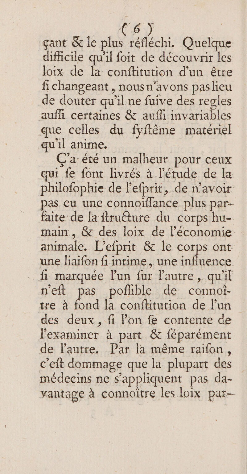 gant &amp; le plus réfléchi. Quelque difficile qu'il foit de découvrir les loix de la conftitution d’un être fi changeant, nousn’avons paslieu de douter qu'il ne fuive des regles aufh certaines &amp; auffi invariables que celles du fyfême materiel qu'il anime. _ C’a-été un malheur pour ceux qui fe font livrés à l'étude de la philofophie de Pefprit, de navoir pas eu une connoiflance plus par- faite de la ftruéture du corps hu-. main , &amp; des loix de l’économie animale. L’efprit &amp; le corps ont une liaifon fi. intime, une influence fi marquée l'un fur l'autre, qu'il neft pas poflible de connot- tre a fond la conftitution de l’un des deux, fi lon fe contente de l'examiner à part &amp; féparément de l’autre. Par la même raifon, ceft dommage que la plupart des médecins ne s'appliquent pas da- vantage à connoitre les loix par-