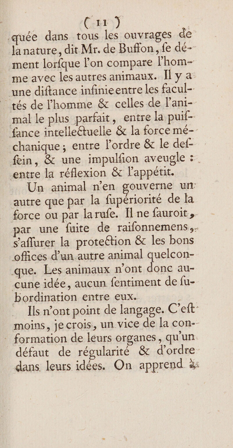 CehF)) Ar quée dans tous les ouvrages de la nature, dit Mr. de Buffon, fe dé-- ment lorfque l'on compare lhom- me avec les autres animaux. Il y a une diftance infinieentre les facul- tés de l'homme &amp; celles de l’ani- mal le plus parfait, entre la puif- fance intelleétuelie &amp; la force mé- chanique; entre lordre &amp; le def- _ fein, &amp; une impulfion aveugle = entre la réflexion &amp; l'appétit. Un animal n’en gouverne un: autre que par la fupériorité de la force ou par larufe. Il ne fauroit ». par une fuite de raifonnemens,. saffurer la proteétion &amp; les bons offices d’un .autre animal quelcon- que. Les animaux n'ont donc au- cune idée, aucun fentiment de fu- bordination entre eux. Ils n’ont point de langage. C’eft: moins, je crois, un vice de la con-- - formation de leurs organes, qu'un défaut de régularité &amp; d'ordre dans leurs idées. On apprend as