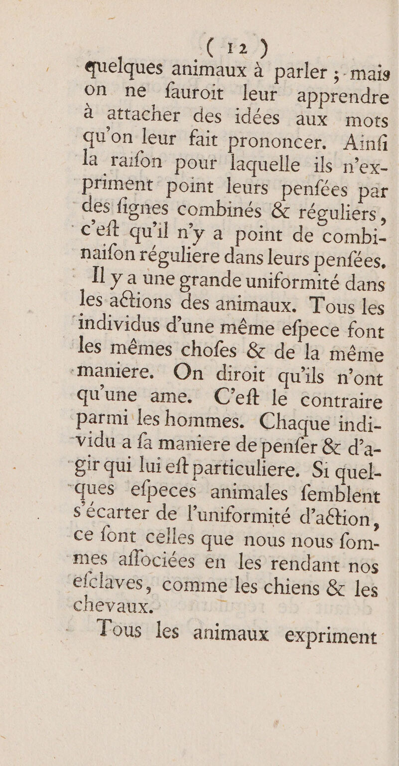 (Fr) quelques animaux à parler ; mais on ne fauroit leur apprendre a attacher des idées aux mots qu'on leur fait prononcer. Ainf ‘la rafon pour laquelle ils n’ex- Priment point leurs penfées par des fignes combinés &amp; réguliers, c'eft qu'il n'y a point de combi- naifon réguliere dans leurs penfées, _ Il ya une grande uniformité dans les aétions des animaux. Tous les individus d’une même efpece font les mêmes chofes &amp; de la même | ‘maniere, On diroit qu'ils n’ont qu'une ame. C’eft le contraire parmi les hommes. Chaque indi- Vidu a fa maniere de penfer &amp; d’a- “gir qui lui eft particuliere. Si quel- “ques efpeces animales femblent s'écarter de l’uniformité d’aétion, ce font celles que nous nous fom- mes aflociées en les rendant nos efclaves, comme les chiens &amp; les chevaux. 0 Yous les animaux expriment