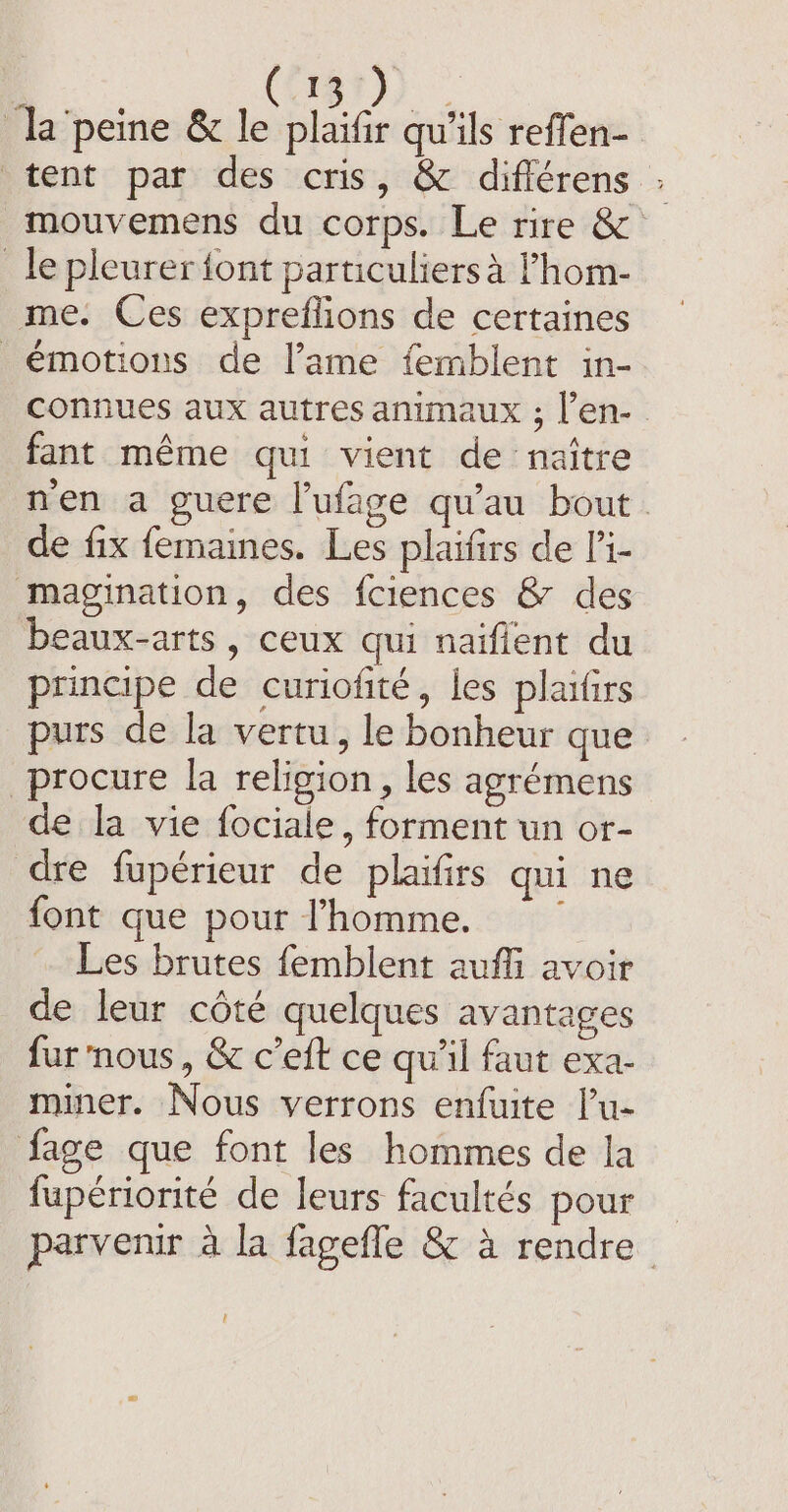 (815) la peine &amp; le ie qu'ils reffen- tent par des cris, &amp; différens : mouvemens du corps. Le rire &amp; _ le pleurer font particuliers à Fhom- me. Ces expreflions de certaines émotions de lame femblent in- connues aux autres animaux ; l’en- fant même qui vient de naître men a guere lufage qu'au bout. de fix femaines. Les plaifirs de l’i- magination, des fciences &amp; des beaux-arts, ceux qui naifient du principe de curiofité, les plaïfirs purs de la vertu, le bonheur que procure la religion, les agrémens de la vie fociale, forment un or- dre fupérieur de plaifirs qui ne font que pour l’homme. =~ Les brutes femblent auffi avoir de leur côté quelques avantages fur nous, &amp; c’eft ce qu'il faut exa- miner. Nous verrons enfuite l’u- fage que font les hommes de la fupériorité de leurs facultés pour parvenir à la fagefle &amp; à rendre l
