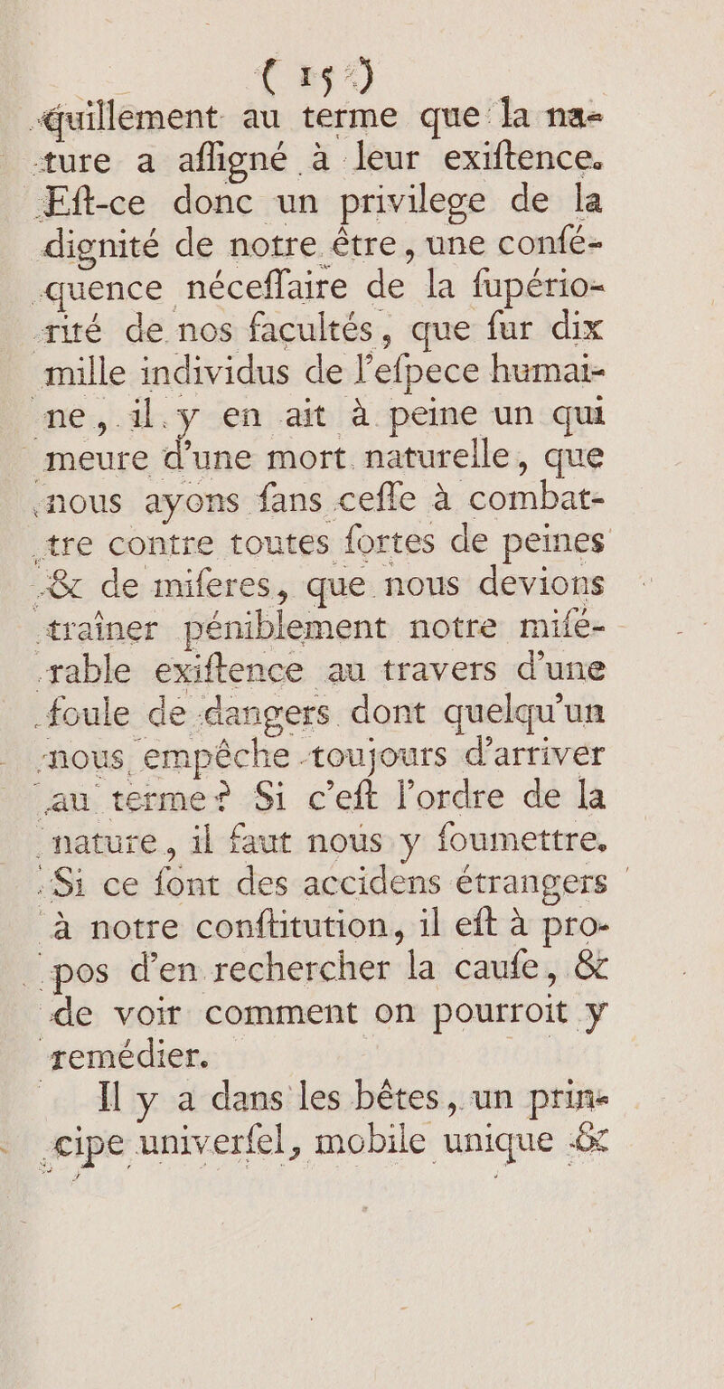 (9 -quillement au terme que la na- ture a afligné à leur exiftence. Eft-ce donc un privilege de la dignité de notre être, une confé- -guence néceflaire de la fupério- -rité de nos facultés, que fur dix mille individus de l'efpece humai- me, il.y en ait à peine un qui _meure une mort naturelle, que nous ayons fans cefle à combat- tre contre toutes fortes de peines &amp; de miferes, que nous devions trainer péniblement notre mifé- rable exiftence au travers d'une foule de dangers dont quelqu'un nous empêche -toujours d'arriver au terme? Si c’eft l’ordre de la nature, il faut nous y foumettre, Si ce font des accidens étrangers | à notre conftitution, il eft a pro- pos den rechercher la caufe, &amp; de voir comment on pourroit y remédier. | … I y a dans les bêtes, un prins _ cipe univerfel, mobile unique 6c