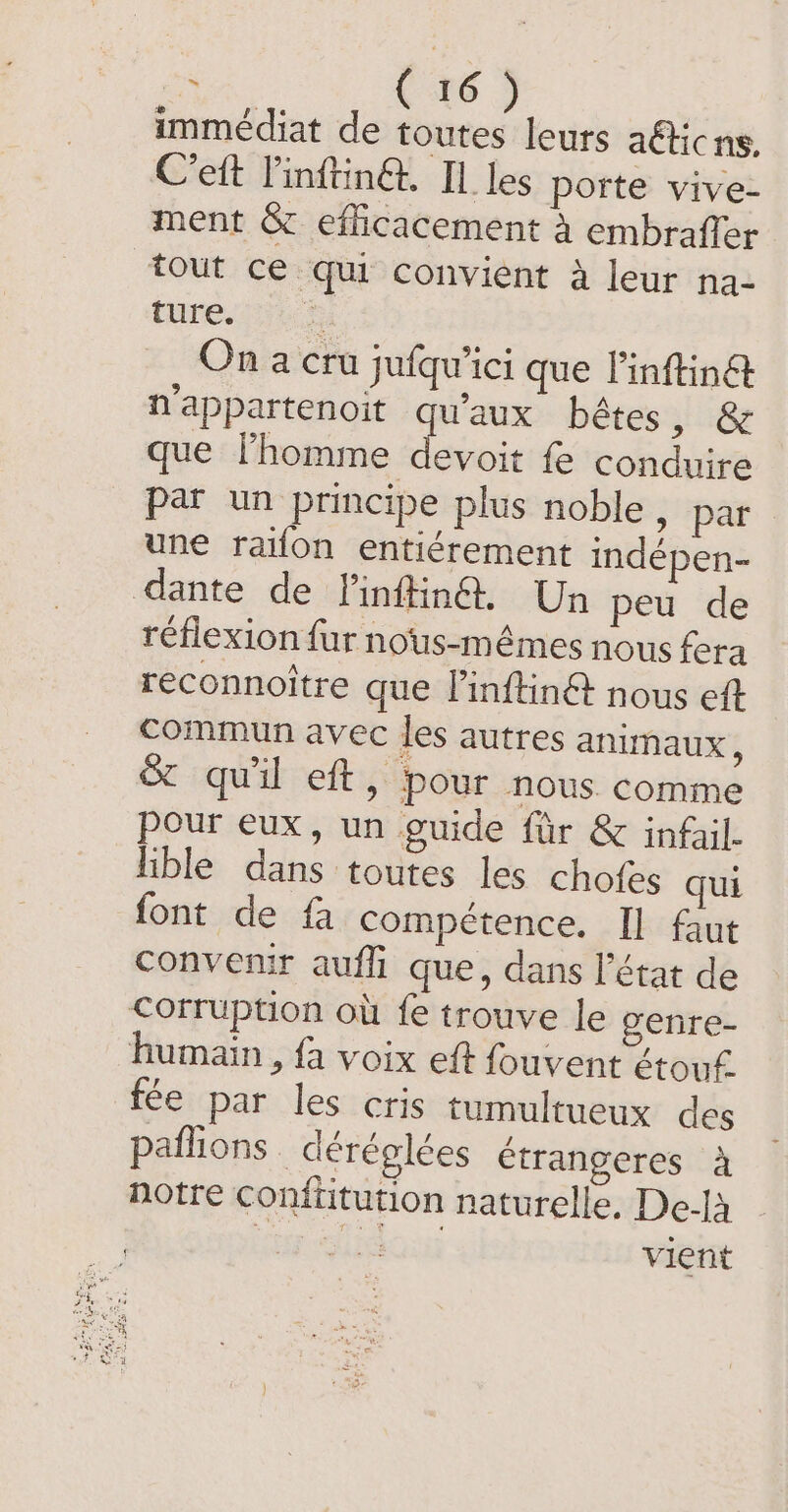 immédiat de toutes leurs afticns, C’eft l'inftin@. Il les porte vive- ment &amp; efficacement à embrafler tout ce qu convient à leur na- ture. site On a cru jufqu’ici que linftinét n’appartenoit se bêtes, &amp; que lhomme devoit fe conduire par un principe plus noble, par une raifon entiérement indépen- dante de Vinftin@. Un peu de réflexion fur nous-mêmes nous fera reconnoitre que l'inftinét nous eft Commun avec les autres animaux, &amp; qu'il eft, pour nous comme pour eux, un guide ftir &amp; infail. lible dans toutes les chofes qui font de fa compétence. Il faut convenir aufli que, dans l’état de corruption où fe trouve le genre- humain , fa voix eft fouvent étouf- fee par les cris tumultueux des paflions déréglées étrangeres 4 notre conftitution naturelle. De-[à ur Slidous vient
