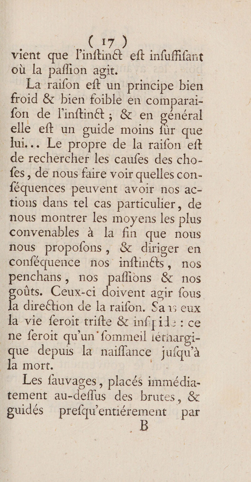 Te vient que linftinét eft infufifant où la pañfion agit. : La raifon eft un principe bien froid &amp; bien foible en comparai- fon de l'inftinét ; &amp; en general elle eft un guide moins fur que lui... Le propre de la raifon ett de rechercher les caufes des cho- _ fes, de nous faire voir quelles con- féquences peuvent avoir nos ac- tions dans tel cas particulier, de nous montrer les moyens les plus convenables a la fin que nous nous propofons, &amp; diriger en conféquence nos inftinéts, nos penchans, nos paflions &amp; nos gouts. Ceux-ci doivent agir fous Ja direction de la raifon. Sa 15 eux la vie feroit trifte &amp; infril: : ce ne feroit qu'un fommeil iéthargi- que depuis la naiffance jufqu’a la mort. Lie Les fauvages, placés immédia- tement au-deflus des brutes, &amp; guidés prefqu’entiérement par