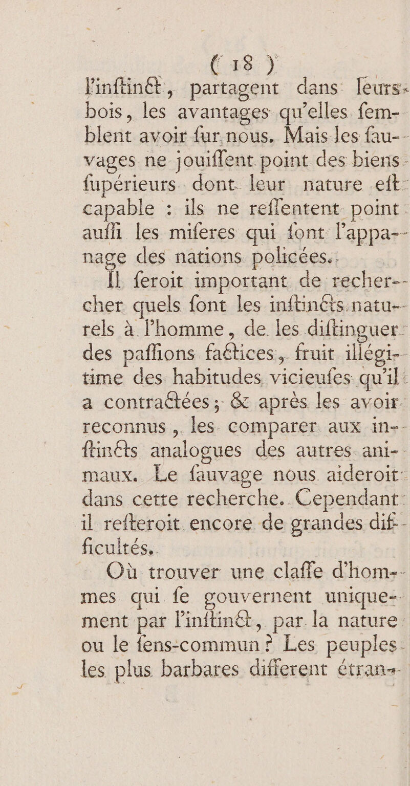 lel SeaQaege À linfüinét, partagent dans leurs: bois, les avantages qu’elles. fem- blent avoir fur. nous. Mais les fau-- vages ne jouiffent point des biens fupérieurs dont leur nature eft- capable : ils ne reflentent point. aufh les miferes qui {ont lappa-- nage des nations policées.. IL feroit important de recher-- cher quels font les inftinéts natu- rels à l’homme, de les diftinguer: des paflions faétices.,. fruit illégi-. time des habitudes vicieufes qu'il: a contractées ; &amp; apres les avoir reconnus ,. les comparer aux in-- ftinéts analogues des autres ani-- maux. Le fauvage nous aideroit: dans cette recherche. Cependant: il refteroit encore de grandes dif-- ficultés.. Où trouver une clafle dhom-- mes qui {e gouvernent unique-. ment par linitinét, par. la nature. ou le fens-commun? Les peuples. les plus barbares different étran-