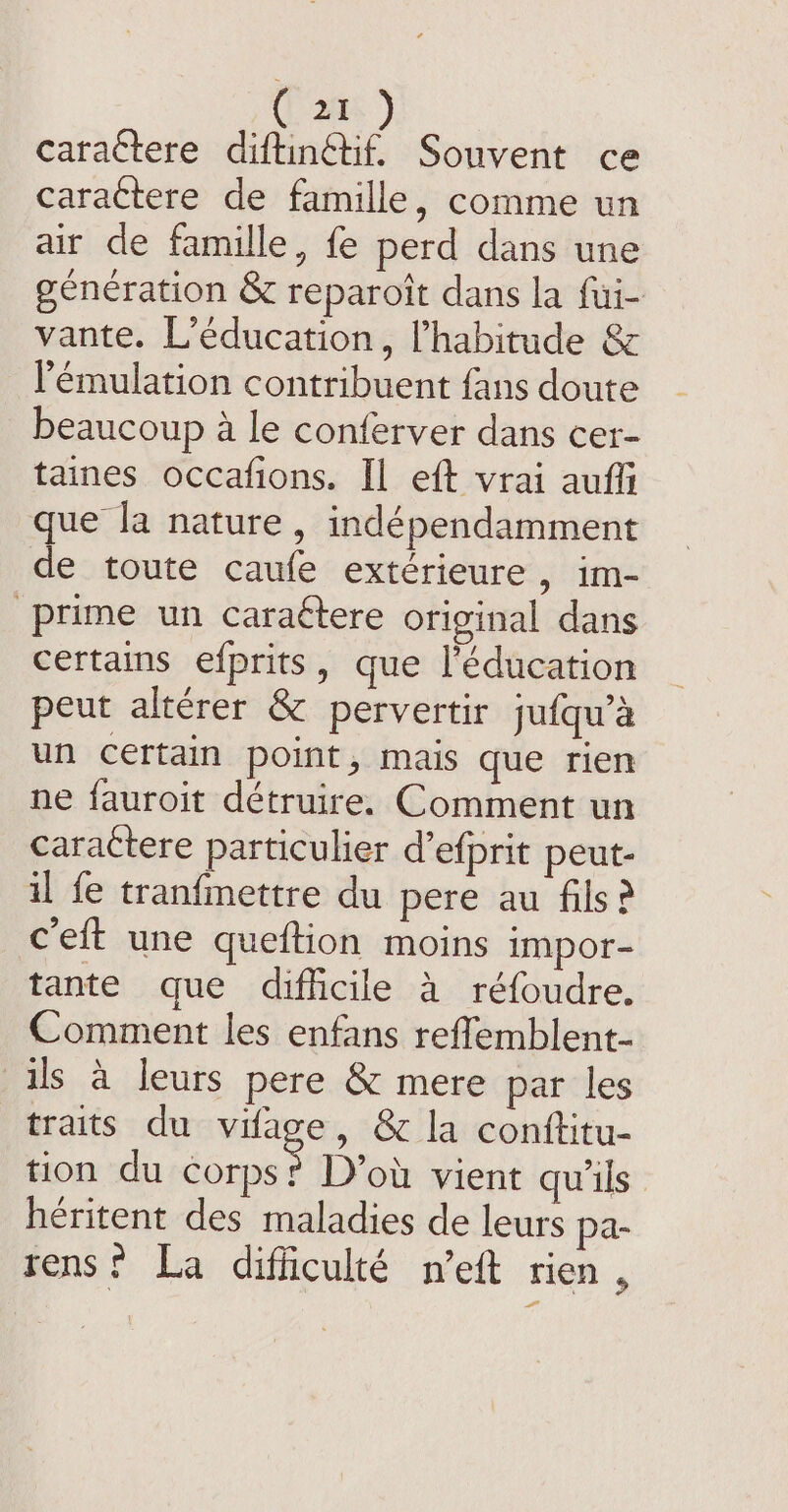 Can caractere diftingtif. Souvent ce caractere de famille, comme un air de famille, fe perd dans une génération &amp; reparoit dans la fui- vante. L'éducation, l'habitude &amp; l'émulation contribuent {ans doute beaucoup à le conferver dans cer- taines occafions. Il eft vrai auffi que la nature, indépendamment de toute caufe extérieure, im- prime un caraétere original dans certains efprits, que l'éducation peut altérer &amp; pervertir jufqu’a un certain point, mais que rien ne fauroit détruire. Comment un caractere particulier d'efprit peut- il fe tranfmettre du pere au fils? eft une queftion moins impor- tante que difficile à réfoudre. Comment les enfans reflemblent- ils à leurs pere &amp; mere par les traits du vifage, &amp; la conftitu- tion du corps? D'où vient qu'ils héritent des maladies de leurs pa- tens! La difficulté n’eft rien ,