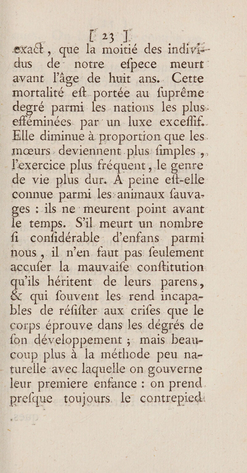 : Fes 1 | exact ,. que LR des indivis- dus de notre efpece meurt avant l’âge de huit ans.. Cette mortalité eft_portée au fuprême degré parmi les nations les plus: _ efféminées par un luxe excefhf.. Elle diminue à proportion que les. mœurs. deviennent plus: fimples ,. - l'exercice plus fréquent ,.le genre de vie plus dur. À peine eft-elle connue parmi les:animaux fauva- ges : ils ne meurent point avant le temps. S'il meurt un nombre fi confidérable d’enfans parmi nous , il n’en faut pas feulement accufer la mauvaife conftitution qu'ils héritent de leurs parens, &amp; qui fouvent les rend incapa- bles de refifter aux crifes que le corps éprouve dans les dègrés de fon développement ;. mais beau- coup plus à la méthode peu na- turelle avec laquelle on gouverne leur premiere enfance : on prend. prefque toujours. le contrepied: