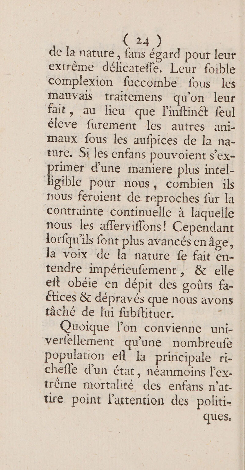C4) de la nature, fans égard pour leur extrême deélicateffe. Leur foible complexion fuccombe fous les mauvais traitemens qu'on leur fait, au lieu que linftin@ feul éleve furement les autres ani- maux fous les aufpices de la na- ture. Si les enfans pouvoient s’ex- primer d'une maniere plus intel- ligible pour nous, combien ils nous feroient de reproches fur la contrainte continuelle à laquelle nous les afferviffons! Cependant lorfqu'ils font plus avancés en age, la voix de la nature fe fait en- tendre impérieufement , &amp; elle eft obéie en dépit des goûts fa- étices &amp; dépravés que nous avons taché de lui fubftituer. : Quoique l’on convienne uni- verfellement qu'une nombreufe population eft la principale ri- chefle dun état, néanmoins l’ex- trême mortalité des enfans n’at- tire point l'attention des politi- ques.