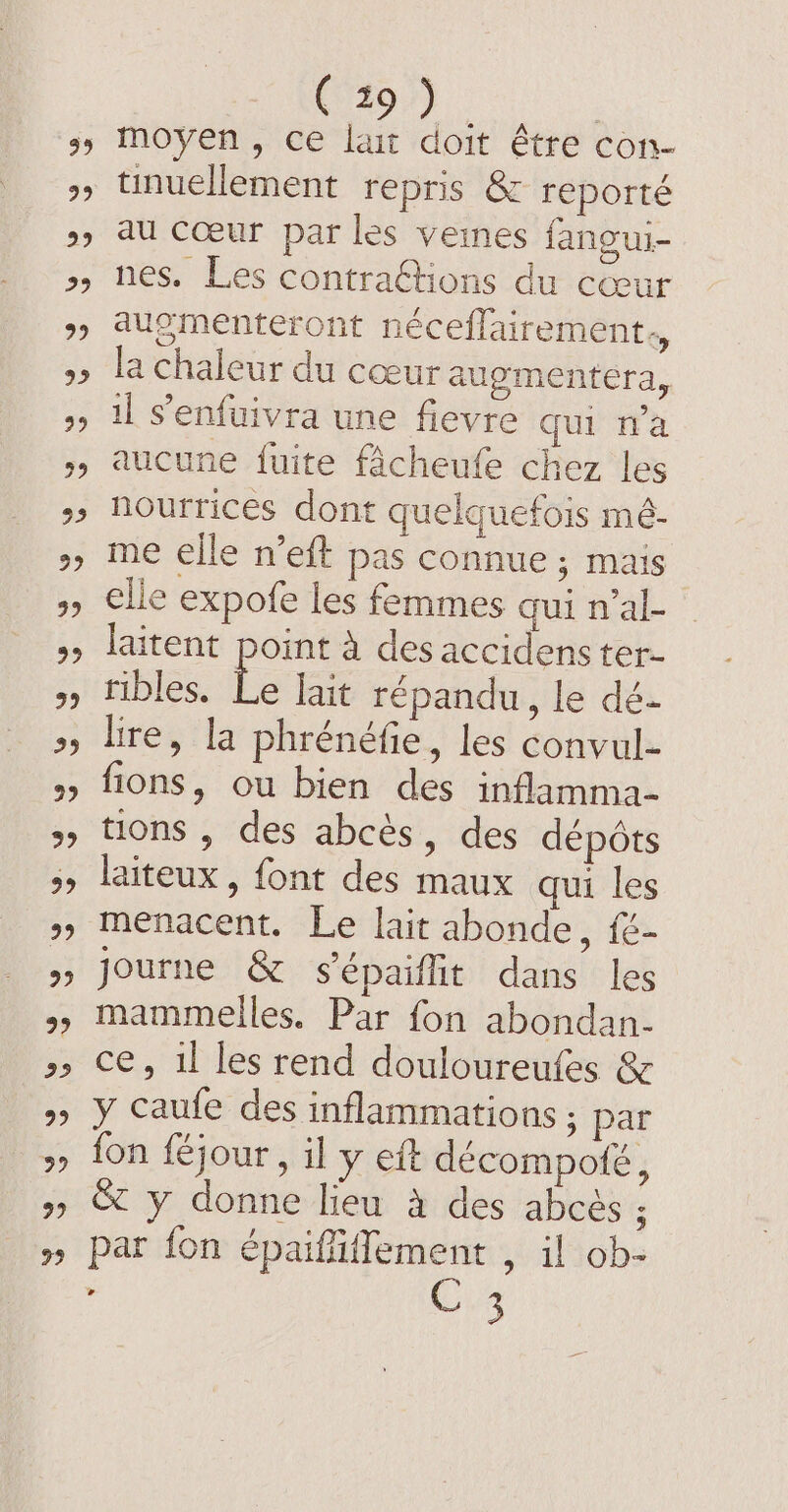 tinuellement repris &amp; reporté au cœur par les veines fangui- nes. Les contraGtions du cœu augmenteront néceflairement., la chaleur du cœur augmentera, il senfuivra une fievre qui na aucune fuite fâcheufe chez les nourrices dont quelquefois mé- me elle n’eft pas connue ; mais elle expofe les femmes qui n’al- laitent point à des accidens ter- ribles. fe lait répandu, le dé. lire, la phrénéfie, les convul- fions, ou bien des inflamma- tions , des abcès, des dépôts laiteux , font des maux qui les menacent. Le lait abonde, {é- journe &amp; s'épaiflit dans les mammelles. Par fon abondan- ce, il les rend douloureufes &amp; y caufe des inflammations ; par fon féjour , il y eft decompofé, &amp; y donne lieu a des abcés ; par fon épaiffiffement , il ob- : C 3