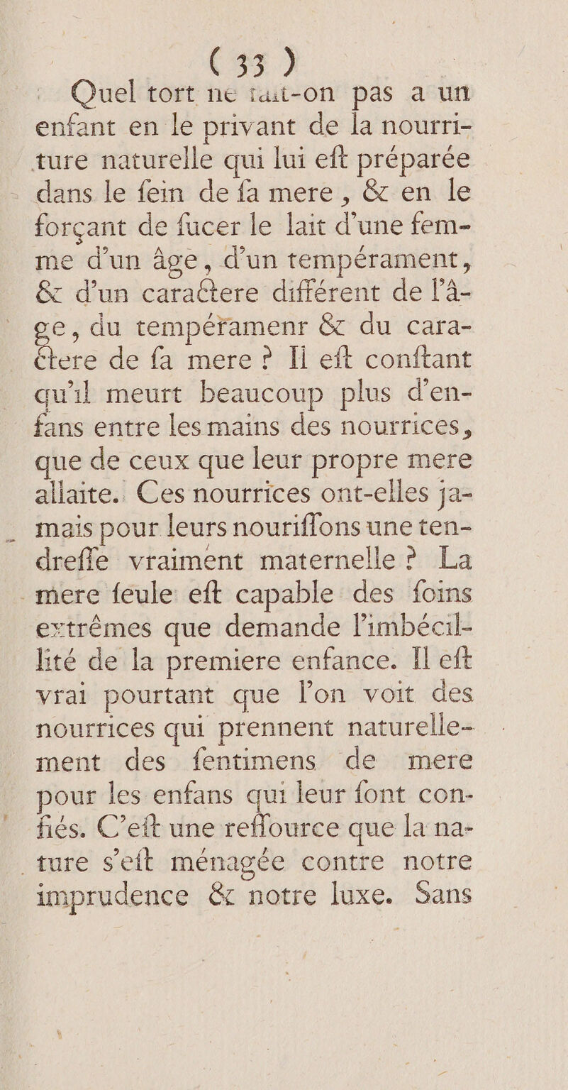 (54) | Quel tort ne iut-on pas a un enfant en le privant de la nourri- ture naturelle qui lui eft préparée dans le fein de fa mere , &amp; en le forçant de fucer le lait d’une fem- me d’un âge, d’un tempérament, &amp; d’un caractere différent de l’4- ge du tempéramenr &amp; du cara- étere de fa mere? Ii eft conftant qu'il meurt beaucoup plus d’en- fans entre les mains des nourrices, que de ceux que leur propre mere allaite. Ces nourrices ont-elles ja- mais pour leurs nouriflons une ten- drefle vraiment maternelle ? La mere feule eft capable des foins extrêmes que demande Fimbécil- lité de la premiere enfance. Il eft vrai pourtant que l’on voit des nourrices qui prennent naturelle- ment des fentimens de mere pour les enfans qui leur font con- fies. C’eit une reflource que la na- ture seit ménagée contre notre imprudence &amp; notre luxe. Sans