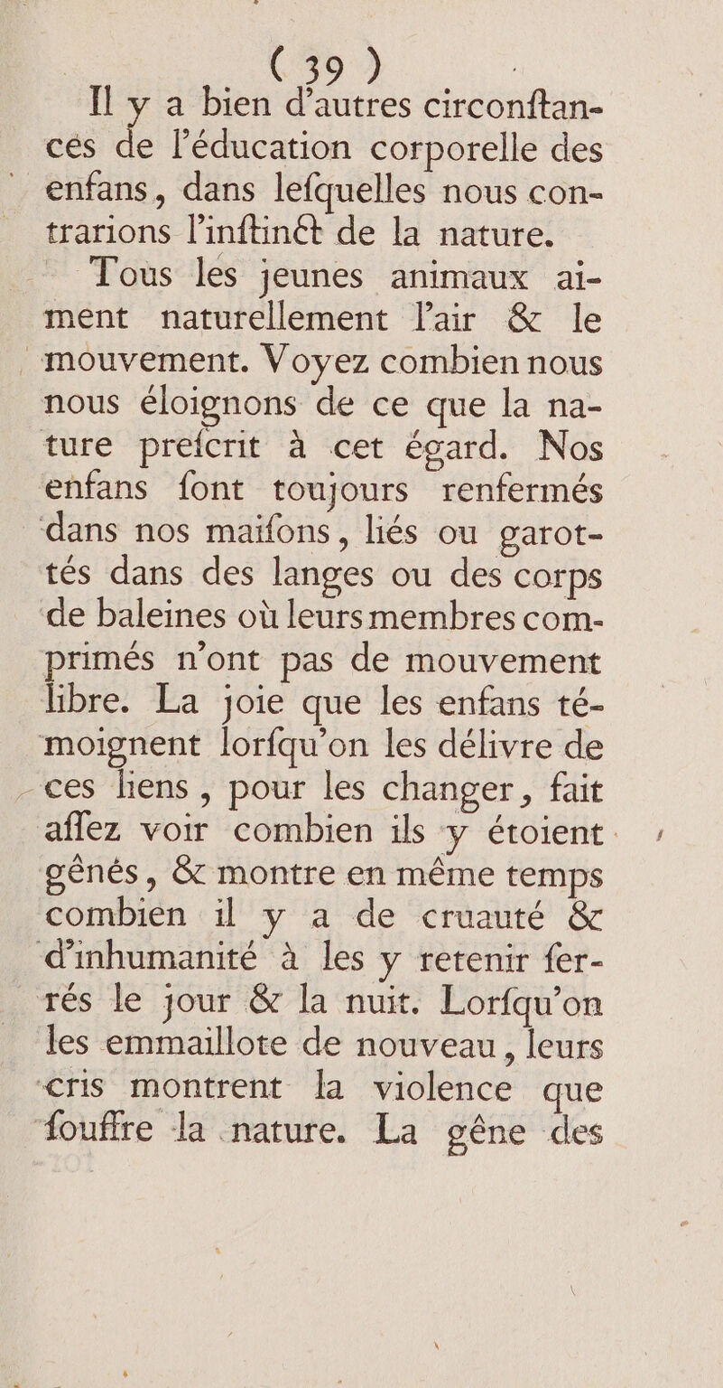 cés os l'éducation corporelle des _ enfans, dans lefquelles nous con- trarions l’inftinét de la nature. Tous les jeunes animaux ai- ment naturellement lair &amp; le mouvement. Voyez combien nous nous éloignons de ce que la na- ture prefcrit à cet égard. Nos enfans font toujours renfermés dans nos maifons, liés ou garot- tés dans des langes ou des corps de baleines où leursmembres com- primés n'ont pas de mouvement libre. La joie que les enfans té- moignent lorfqu’on les délivre de -ces hens, pour les changer, fait aflez voir combien ils y étoient génés, &amp; montre en même temps combien il y a de cruauté &amp; ‘dinhumanité à les y retenir fer- rés le jour &amp; la nuit. Lorfqu’on les emmaillote de nouveau, leurs ‘cris montrent la violence que ‘{ouffre la nature. La gêne des
