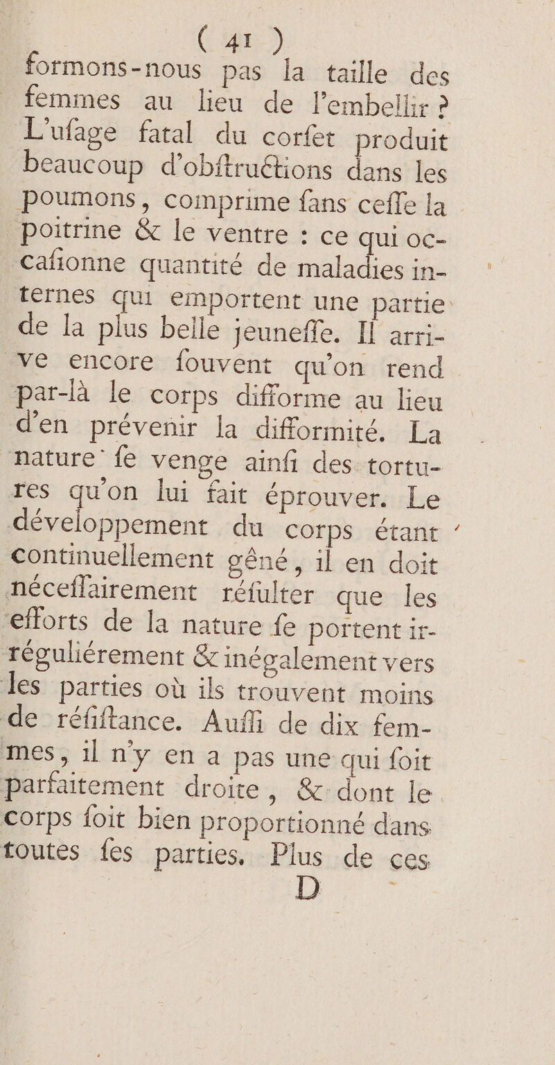 formons-nous pas la taille des femmes au lieu de Pembelliz ? L'ufage fatal du corfet produit beaucoup d’obftructions dans les poumons, comprime fans ceffe la poitrine &amp; le ventre : ce qui oc- Cafionne quantité de maladies in- térnes qui emportent une partie: de la plus belle jeuneffe. Il arri- ve encore fouvent qu'on rend par-la le corps difforme au lieu d'en prévenir la difformité. La nature’ fe venge ainfi des tortu- res guon lui fait éprouver. Le développement du corps étant continuellement géné, il en doit néceflairement réfulter que les efforts de la nature fe portent ir- téguliérement &amp; inégalement vers les parties où ils trouvent moins de&gt; réfiftance. Auf de dix. fem- mes, il ny en a pas une qui foit parfaitement droite, &amp;:dont le corps foit bien proportionné dans toutes fes parties, Plus de ces