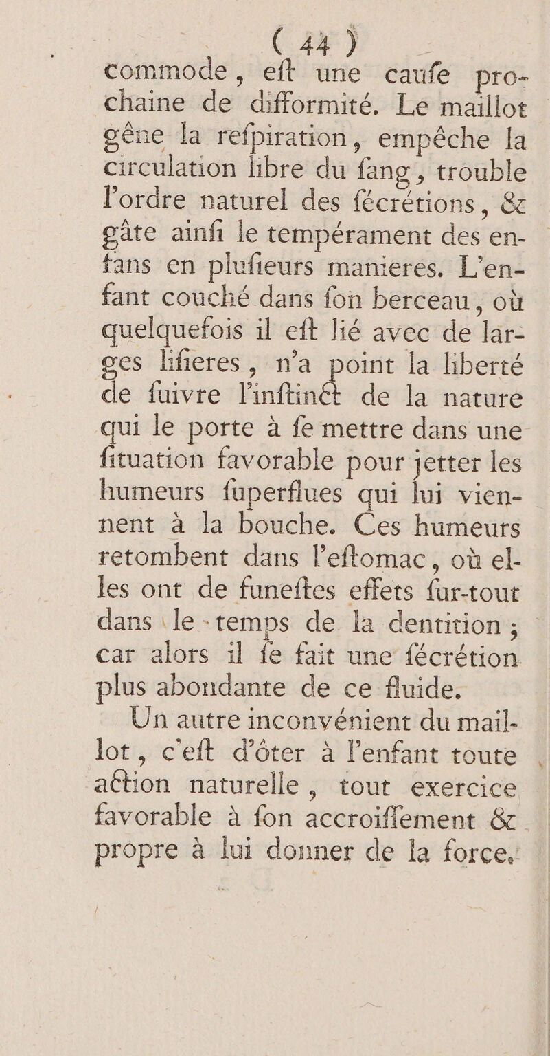 : TERRE) commode, eft une caufe pro- chaine de difformité. Le maillot gêne la refpiration, empêche la circulation libre du fang , trouble l'ordre naturel des fécrétions , &amp; gate ainfi le tempérament des en- fans en plufieurs manieres. L’en- fant couché dans fon berceau, où quelquefois il eft lié avec de lar- ges lifieres, n’a point la liberté de fuivre Vinftinét de la nature qui le porte à fe mettre dans une fituation favorable pour Jetter les humeurs fuperflues qui lui vien- nent à la bouche. Ces humeurs retombent dans leftomac, où el- les ont de funeites effets {ur-tout dans le -temps de la dentition; : car alors il fe fait une fécrétion plus abondante de ce fluide. Un autre inconvénient du mail- lot, ceft d’ôter à l'enfant toute action naturelle, tout exercice favorable à fon accroiflement &amp; propre a lui donner de la force,