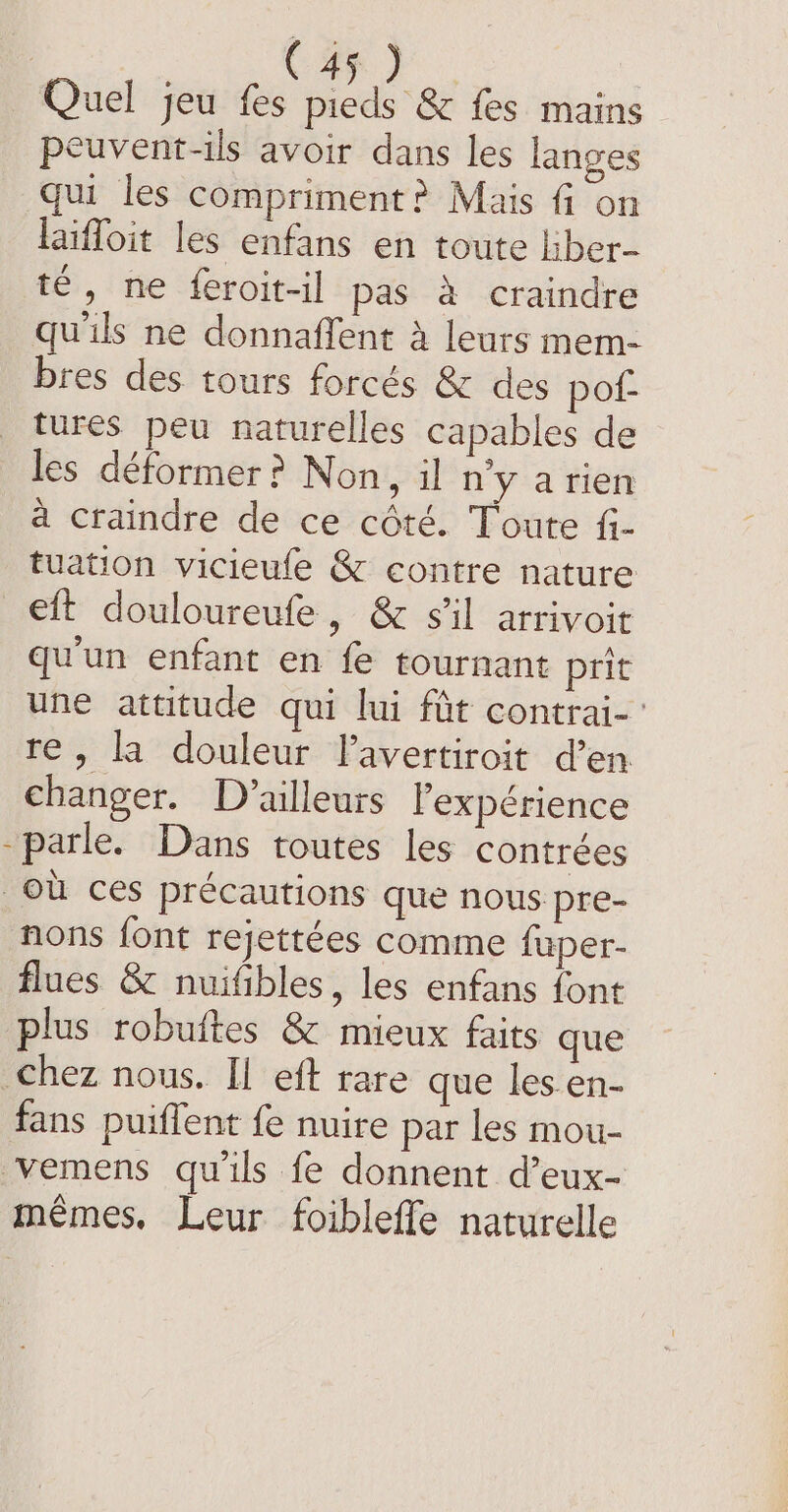 ES Quel jeu fes prods es fes mains peuvent-ils avoir dans les langes qui les compriment? Mais fi on laiffoit les enfans en toute liber- té, ne feroit-il pas à craindre qu'ils ne donnaffent à leurs mem- bres des tours forcés &amp; des pof- tures peu naturelles capables de les déformer ? Non, il nyarien à craindre de ce côté. Toute fi- tuation vicieufe &amp; contre nature eft douloureufe, &amp; sil arrivoit qu'un enfant en fe tournant prit une attitude qui lui fût contrai- re, la douleur lavertiroit d’en changer. D'ailleurs l'expérience parle. Dans toutes les contrées où ces précautions que nous pre- nons font rejettées comme fuper- flues &amp; nuifibles, les enfans font plus robuftes &amp; mieux faits que chez nous. Il eft rare que les en- fans puiflent fe nuire par les mou- vemens qu'ils fe donnent d’eux- mêmes. Leur foibleffe naturelle