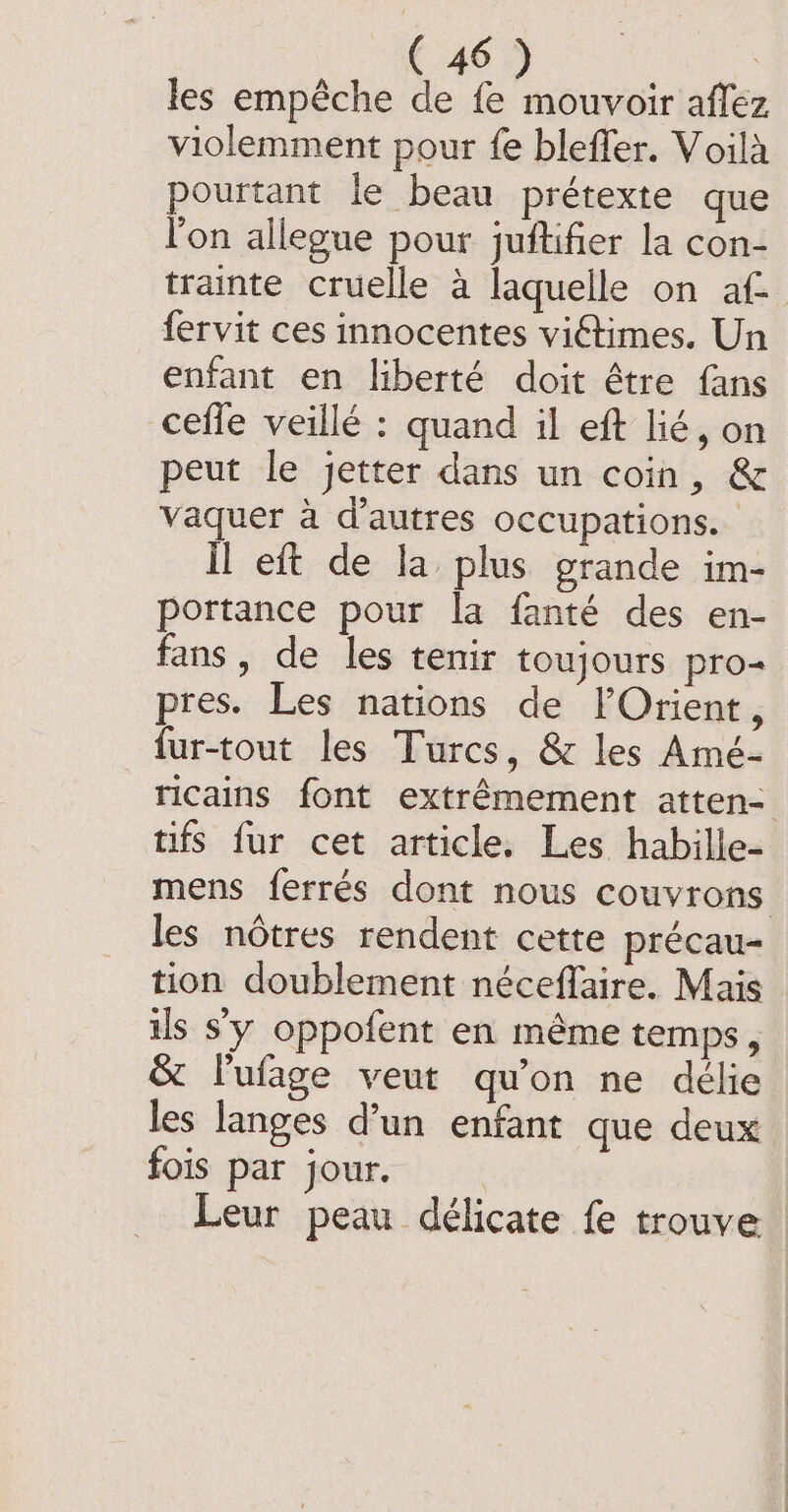 les empêche de fe mouvoir aflez violemment pour fe bleffer. Voilà pourtant le beau prétexte que l’on allegue pour juftifier la con- trainte cruelle a laquelle on af fervit ces innocentes viétimes. Un enfant en liberté doit être fans ceffe veillé : quand il eft lié, on peut le jetter dans un coin, &amp; vaquer à d’autres occupations. | il eft de la plus grande im- portance pour la fanté des en- fans, de les tenir toujours pro- pres. Les nations de lOrient, fur-tout les Turcs, &amp; les Amé- ricains font extrêmement atten- tifs fur cet article. Les habille- mens ferrés dont nous couvrons les nôtres rendent cette précau- tion doublement néceffaire. Mais ils s'y oppofent en même temps, &amp; l'ufage veut qu'on ne délie les langes d’un enfant que deux fois par jour. Leur peau délicate fe trouve