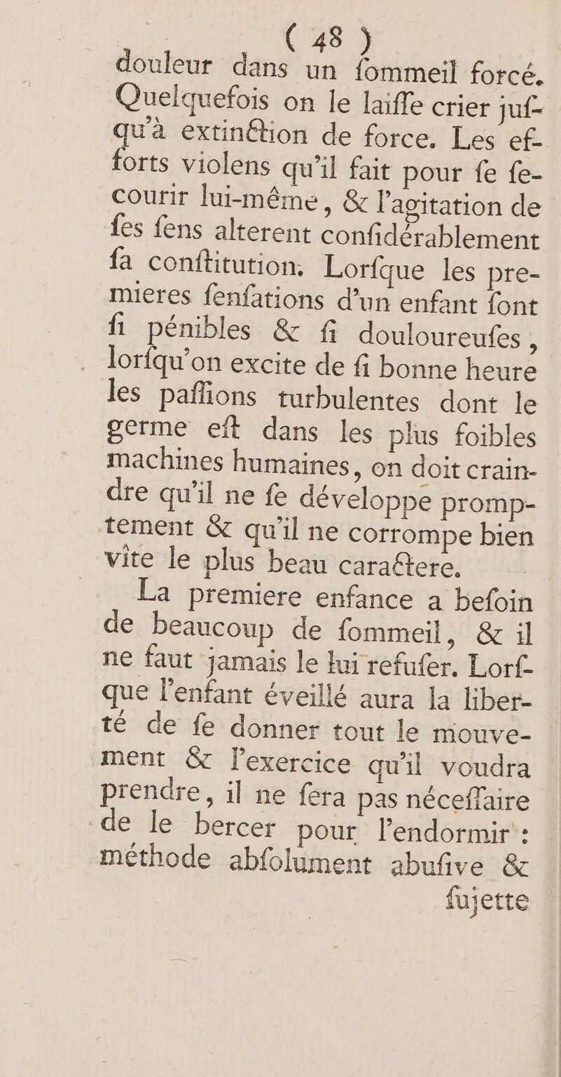 4 douleur dans un fommeil forcé. Quelquefois on le laiffe crier juf- qua extinftion de force. Les ef- forts violens qu'il fait pour fe fe Courir lui-même, &amp; l'agitation de fes fens alterent confidérablement fa conftitution. Lorfque les pre- mieres fenfations d’un enfant font fi pénibles &amp; fi douloureufes À lorfqu’on excite de fi bonne heure les paffions turbulentes dont le germe eft dans les plus foibles machines humaines, on doit crain- dre qu’il ne fe développe promp- tement &amp; qu'il ne corrompe bien vite le plus beau carafere. La premiere enfance a befoin de beaucoup de fommeil, &amp; il ne faut jamais le lui refufer. Lort. que l'enfant éveillé aura la liber. té de fe donner tout le mouve- ment &amp; l’exercice qu'il voudra prendre, il ne fera pas néceffaire de le bercer pour l’endormir': méthode abfolument abufive &amp; fujette