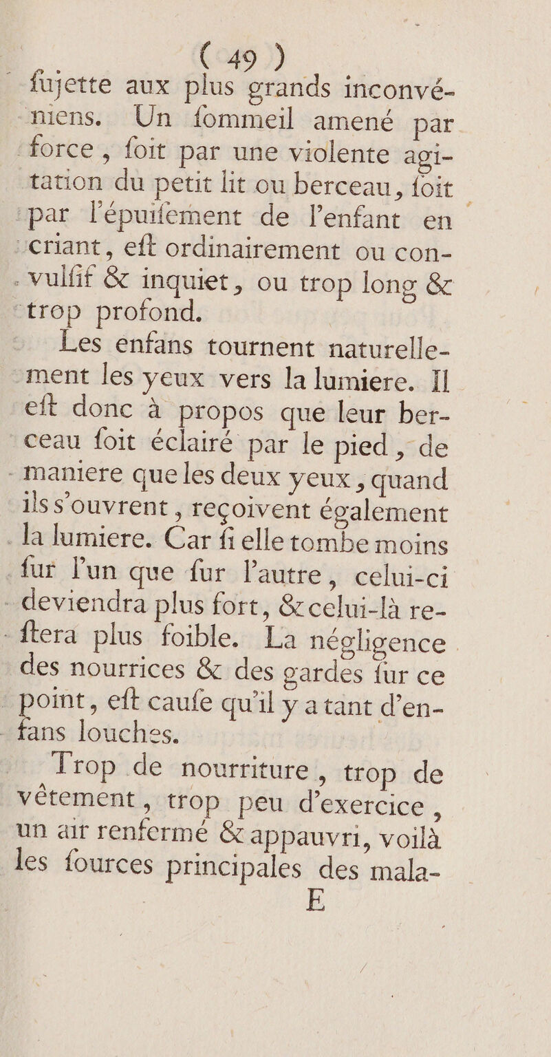 fujette aux plus grands inconvé- niens. Un fommeil amené par ‘force , foit par une violente agi- tation du petit lit ou berceau, {oit par l'épuifement de l'enfant en “criant, eft ordinairement ou con- . vuifif &amp; inquiet, ou trop long &amp; “trop profond, Les enfans tournent naturelle- ment les yeux vers la lumiere. Il eft donc à propos que leur ber- ceau foit éclairé par le pied, de maniere que les deux yeux, quand ils s’ouvrent , reçoivent également _la lumiere. Car fi elle tombe moins fur Pun que fur Pautre, celui-ci - deviendra plus fort, &amp;celui-là re- -ftera plus foible. La négligence des nourrices &amp; des gardes {ur ce point, eft caufe qu'il y a tant d’en- - fans louches. Trop de nourriture, trop de vétement, trop peu d'exercice ; un air renferme &amp; appauvri, voilà les fources principales des mala-