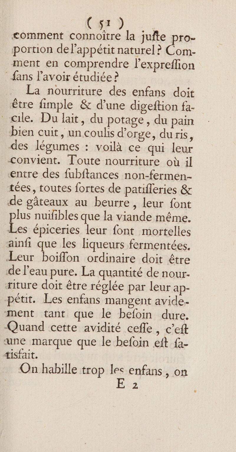 C51 | comment A À la jufte pro- portion del’appétit naturel ? Com- ment en comprendre l’expreffion fans l'avoir étudiée ? La nourriture des enfans doit être fimple &amp; d’une digeftion fa. eile. Du lait, du potage, du pain - bien cuit, un coulis d'orge, du ris, des légumes : voilà ce qui leur convient. Toute nourriture où il entre des fubftances non-fermen- tees, toutes fortes de patifleries &amp; de gâteaux au beurre, leur font lus nuifibles que la viande même. ae épiceries leur font mortelles ainfi que les liqueurs fermentées. Leur boiffon ordinaire doit être de l’eau pure. La quantité de nour- riture doit être réglée par leur ap- pétit. Les enfans mangent avide. ment tant que le befoin dure. Quand cette avidité cefle , cett une marque que le befoin eft {a- tisfait. On habille trop les enfans , on 2