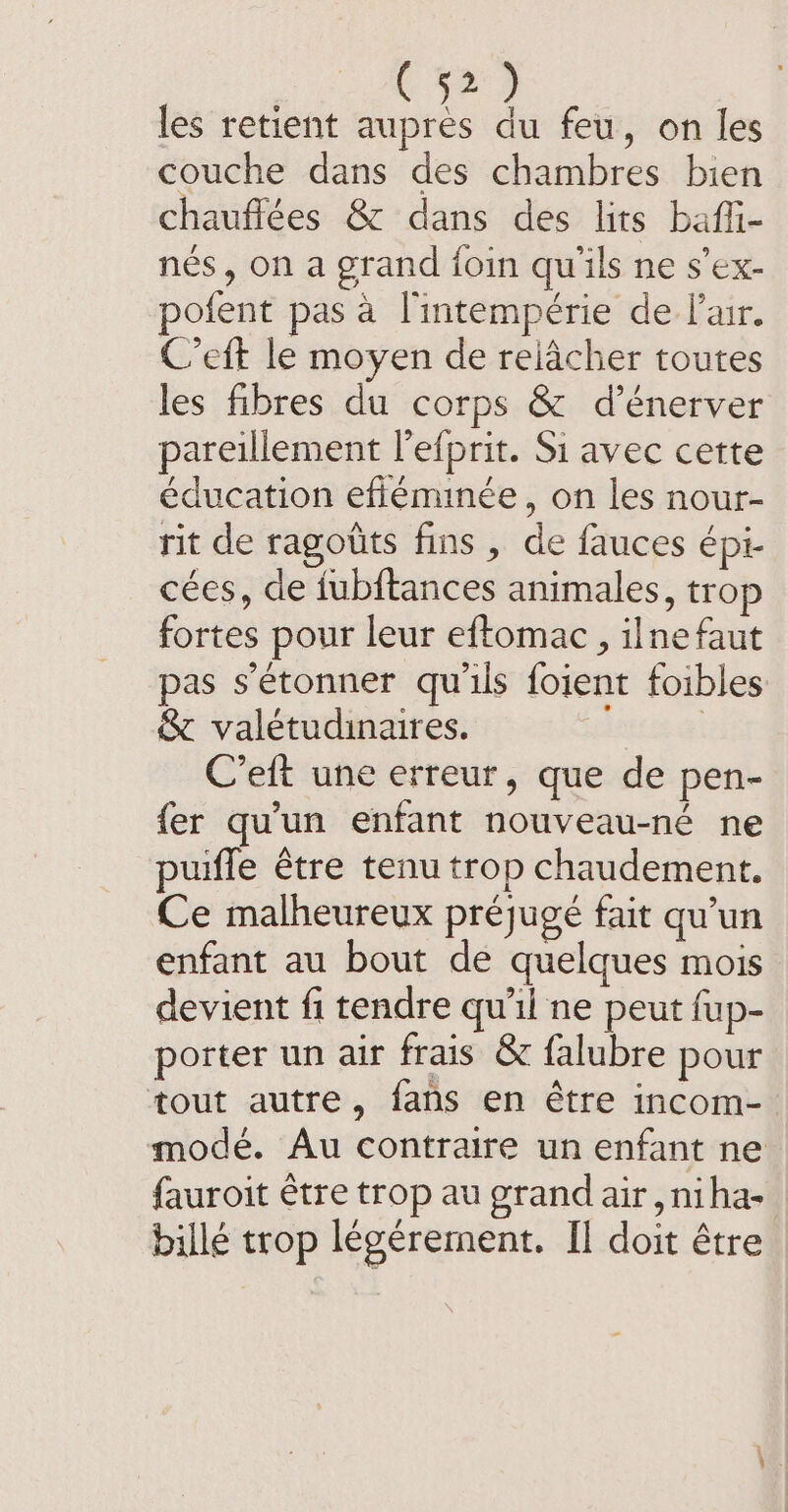 les retient aupres du feu, on les couche dans des chambres bien chauffees &amp; dans des lits baffi- nés, on a grand foin qu'ils ne s’ex- pofent pas à l'intempérie de lair. C’eft le moyen de relâcher toutes les fibres du corps &amp; d’énerver pareillement l’efprit. Si avec cette éducation efiemmée, on les nour- rit de ragotts fins, de fauces épi- cées, de fubftances animales, trop fortes pour leur eftomac , ilnefaut pas s'étonner qu'ils foient foibles &amp; valétudinaires. i C’eft une erreur, que de pen- fer qu'un enfant nouveau-né ne puiffe être tenu trop chaudement. Ce malheureux préjugé fait qu'un enfant au bout de quelques mois devient fi tendre qu'il ne peut fup- porter un air frais &amp; falubre pour tout autre, fans en être incom- mode. Au contraire un enfant ne fauroit être trop au grand air , niha- billé trop légérement. Il doit être