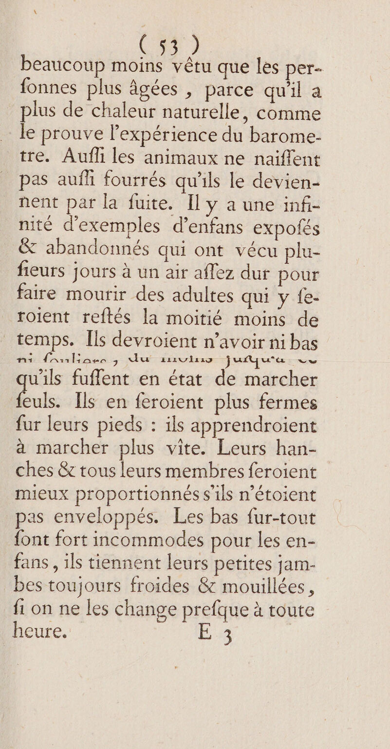 C7) beaucoup moins vêtu que les per- fonnes plus âgées , parce qu'il a plus de chaleur naturelle, comme le prouve Pexpérience du barome- tre. Aufli les animaux ne naiffent pas aufh fourrés qu'ils le devien- nent par la fuite. Il y à une infi- nite d'exemples d’enfans expolés &amp; abandonnés qui ont vécu plu- fieurs jours à un air aflez dur pour faire mourir des adultes qui y fe- roient reftés la moitié moins de temps. Ils devroient n’avoir ni bas ni fantiaes 7 du smviuo jutyura ve qu'ils fuflent en état de marcher feuls. Ils en feroient plus fermes fur leurs pieds : ils apprendroient a marcher plus vite. Leurs han- ches &amp; tous leurs membres feroient mieux proportionnés s'ils n’étoient pas enveloppés. Les bas fur-tout {ont fort incommodes pour les en- fans , ils tiennent leurs petites jam- bes toujours froides &amp; mouillées, fi on ne les change prefque à toute