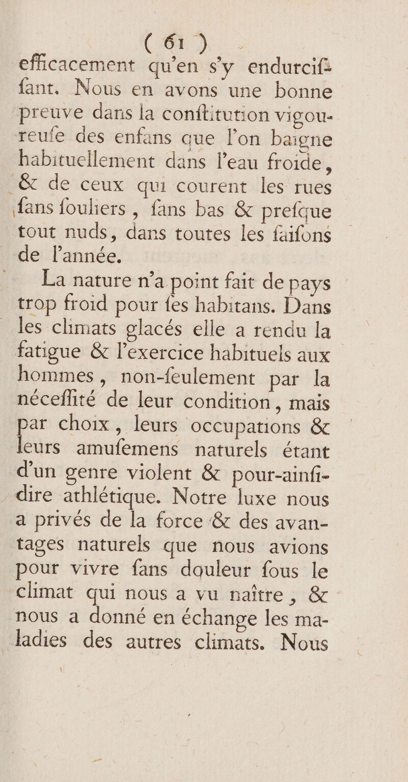 ( O°) efficacement qu'en s'y endurcif= fant. Nous en avons une bonne preuve dans la conftitution vigou- reufe des enfans que l’on baigne habituellement dans l’eau froide, _&amp; de ceux qui courent les rues fans fouhers , fans bas &amp; prefque tout nuds, dans toutes les faifons de l’année. La nature n’a point fait de pays trop froid pour fes habitans. Dans les climats glaces elle a rendu la fatigue &amp; l'exercice habituels aux hommes, non-feulement par la nécefhité de leur condition, mais par choix, leurs occupations &amp; leurs amufemens naturels étant d’un genre violent &amp; pour-ainfi- _dire athlétique. Notre luxe nous a privés de la force &amp; des avan- tages naturels que nous avions pour vivre fans douleur fous le climat qui nous a vu naître, &amp; nous a donné en échange les ma- ladies des autres climats. Nous