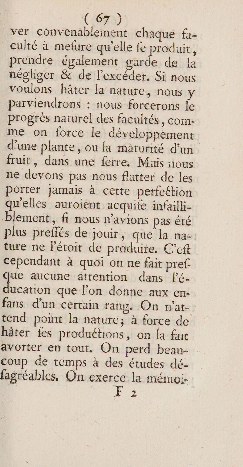 (5623) ver convenablement chaque fa- _culté à mefure qu’elle fe produit, prendre également garde de la négliger &amp; de l’excéder. Si nous voulons hater la nature, nous y parviendrons : nous forcerons le progres naturel des facultés, com- me on force le développement d'une plante, ou la maturité d’un fruit, dans une ferre. Mais nous ne devons pas nous flatter de les porter jamais a cette perfeétion qu'elles auroient acquife infailli- blement, fi nous n’avions pas été plus preffés de jouir, que la na- ture ne létoit de produite. C’eft Cependant à quoi on ne fait pref ue aucune attention dans [’é- ion que l’on donne aux en- fans d’un certain rang. On n’at- tend point la nature; a force de hater fes productions, on la fart avorter en tout. On perd beau- coup de temps a des études dé- fagréables, On exerce la mémo;- Di