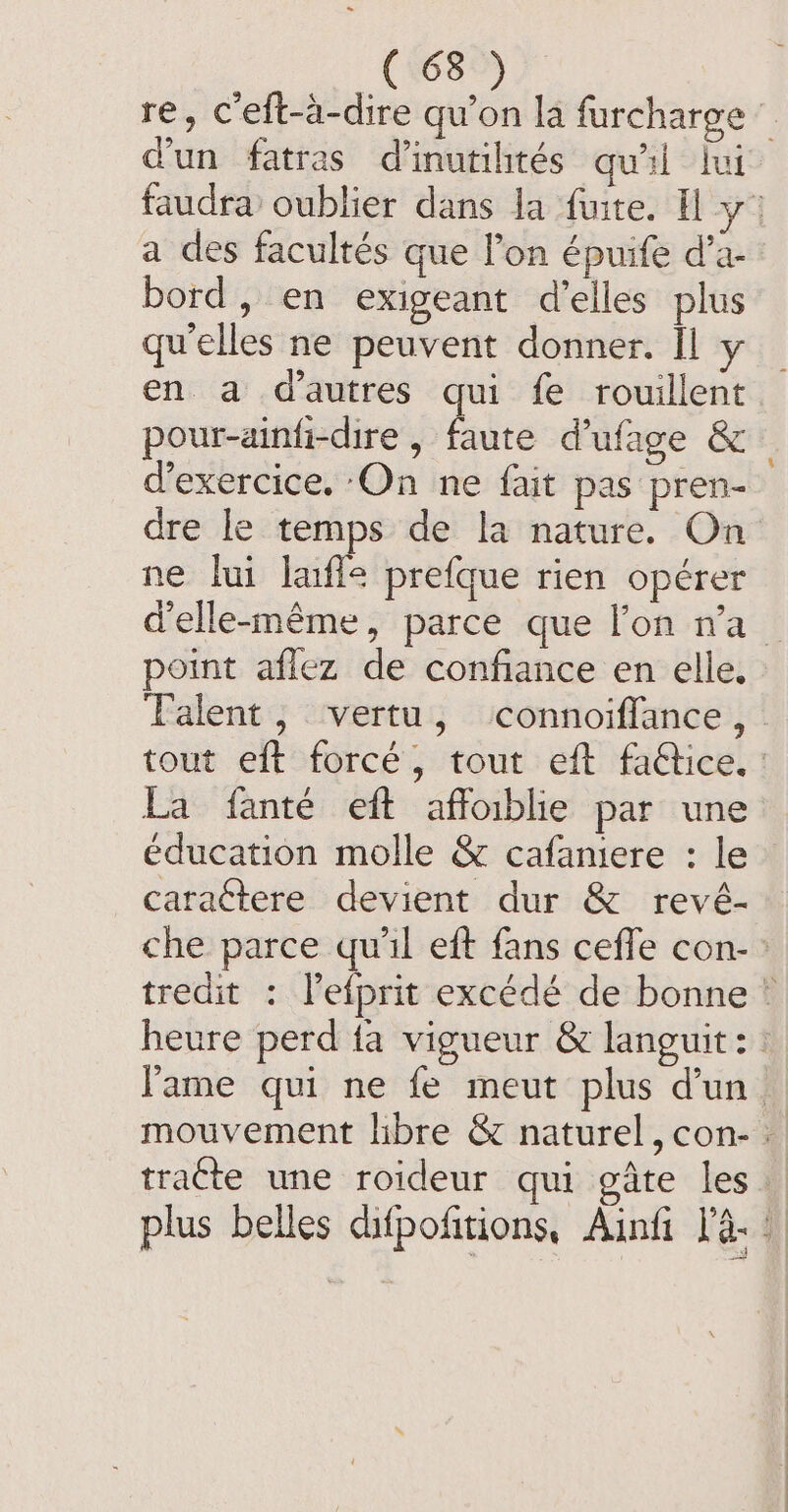 re, Ceft-a-dire qu’on la furcharge d'un fatras d’inutihtés qu'il lui faudra oublier dans la fuite. I yo a des facultés que l’on épuife d’a- bord, en exigeant d'elles plus qu'elles ne peuvent donner. Il y en a d’autres qui fe rouillent pour-ainfi-dire , faute d’ufage &amp; d'exercice. On ne fait pas pren- dre le temps de la nature. On ne lui lafle prefque rien opérer d'elle-même, parce que lon n'a point aflez de confiance en elle. Talent, vertu, connoifflance, tout eft forcé, tout eft fadtice. : La fanté eft affoiblie par une éducation molle &amp; cafaniere : le caractere devient dur &amp; revé- che parce qu'il eft fans ceffe con-: tredit : lefprit excédé de bonne © heure perd fa vigueur &amp; languit: : l'ame qui ne fe meut plus d'un | mouvement libre &amp; naturel, con- : tracte une roideur qui gate les plus belles difpofitions, Ainfi 1. i