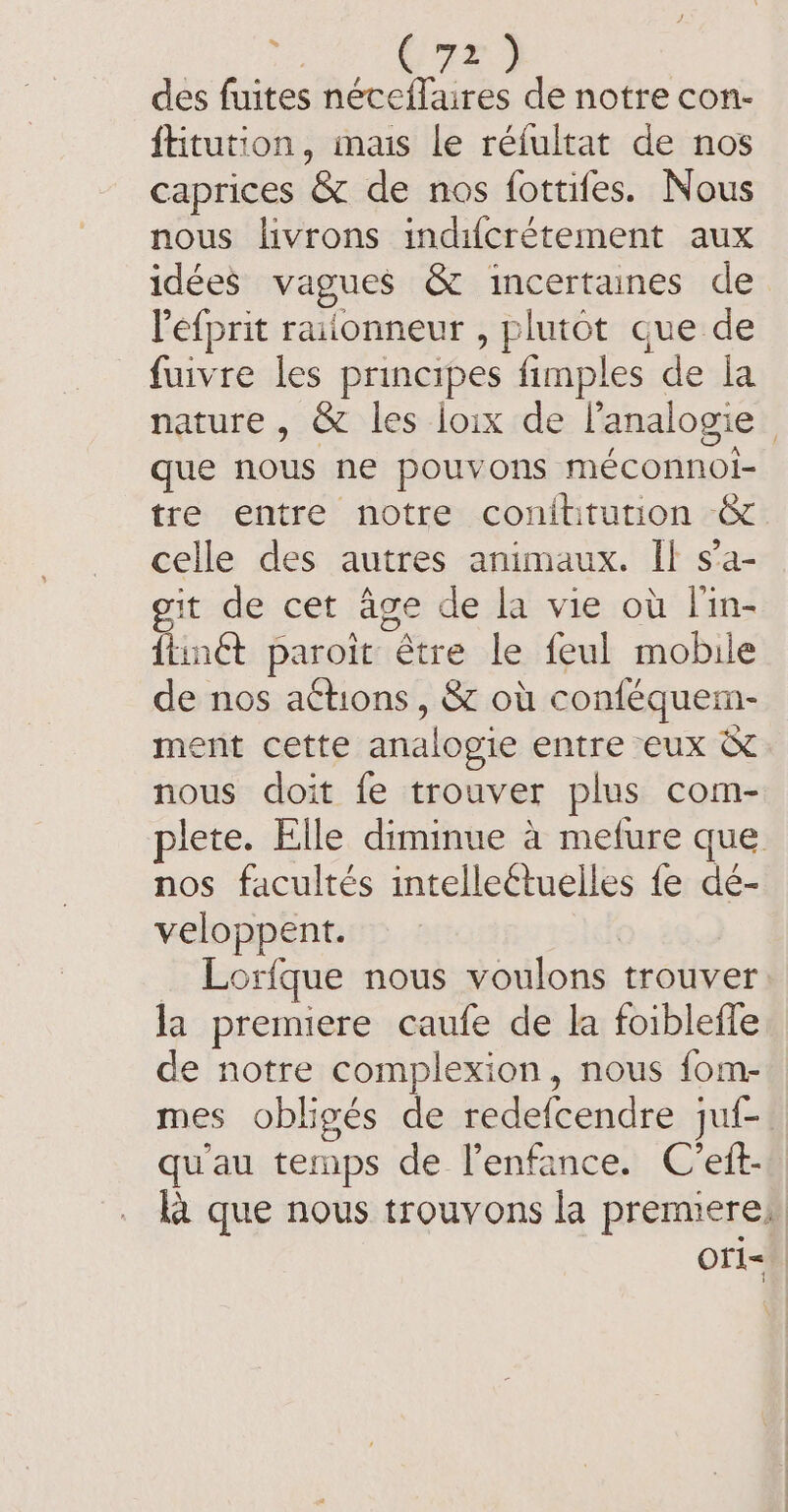 MR © des fuites néceflaires de notre con- ftitution, mais le réfultat de nos caprices &amp; de nos fottifes. Nous nous livrons indifcrétement aux idées vagues &amp; incertaines de Pefprit raiionneur , plutot que de fuivre les principes fimples de la nature , &amp; les loix de l’analogie | que nous ne pouvons méconnoi- tre entre notre conititution &amp; celle des autres animaux. Il s’a- git de cet age de la vie où l'in- {iinét paroit être le feul mobile de nos actions, &amp; où conféquem- ment cette analogie entre eux &amp; nous doit fe trouver plus com- plete. Elle diminue à mefure que nos facultés intelleétuelles fe dé- veloppent. | _ Lorfque nous voulons trouver la premiere caufe de la foibleffe de notre complexion, nous fom- mes obligés de redefcendre juf- qu'au temps de l'enfance. C’ett- ka que nous trouvons la premieres Ofi=.