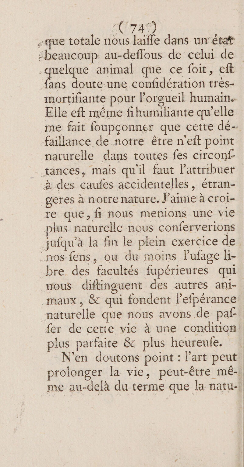 C74) | «que totale nous laïfle dans un état beaucoup au-deflous de celui de Qu animal que ce foit, eft {ans doute une confidération tres- mortifiante pour l’orgueil humain. Elle eft même fihumiliante qu’elle me fait foupçonner que cette dé- faillance de notre être neft point naturelle dans toutes fes circonf- tances, mais qu'il faut Pattribuer à des caufes accidentelles, étran- geres à notre nature. J'aime à croi- re que, fi nous menions une vie plus naturelle nous conferverions jufqu’a la fin le plein exercice de nos fens, ou du moins lufage li- bre des facultés fupérieures qui nous diftinguent des autres ani- maux, &amp; qui fondent lefperance naturelle que nous avons de paf fer de cette vie à une condition plus parfaite &amp; plus heureule. _ Neen doutons point: l’art peut prolonger la vie, peut-être mé- me au-delà du terme que la natu: