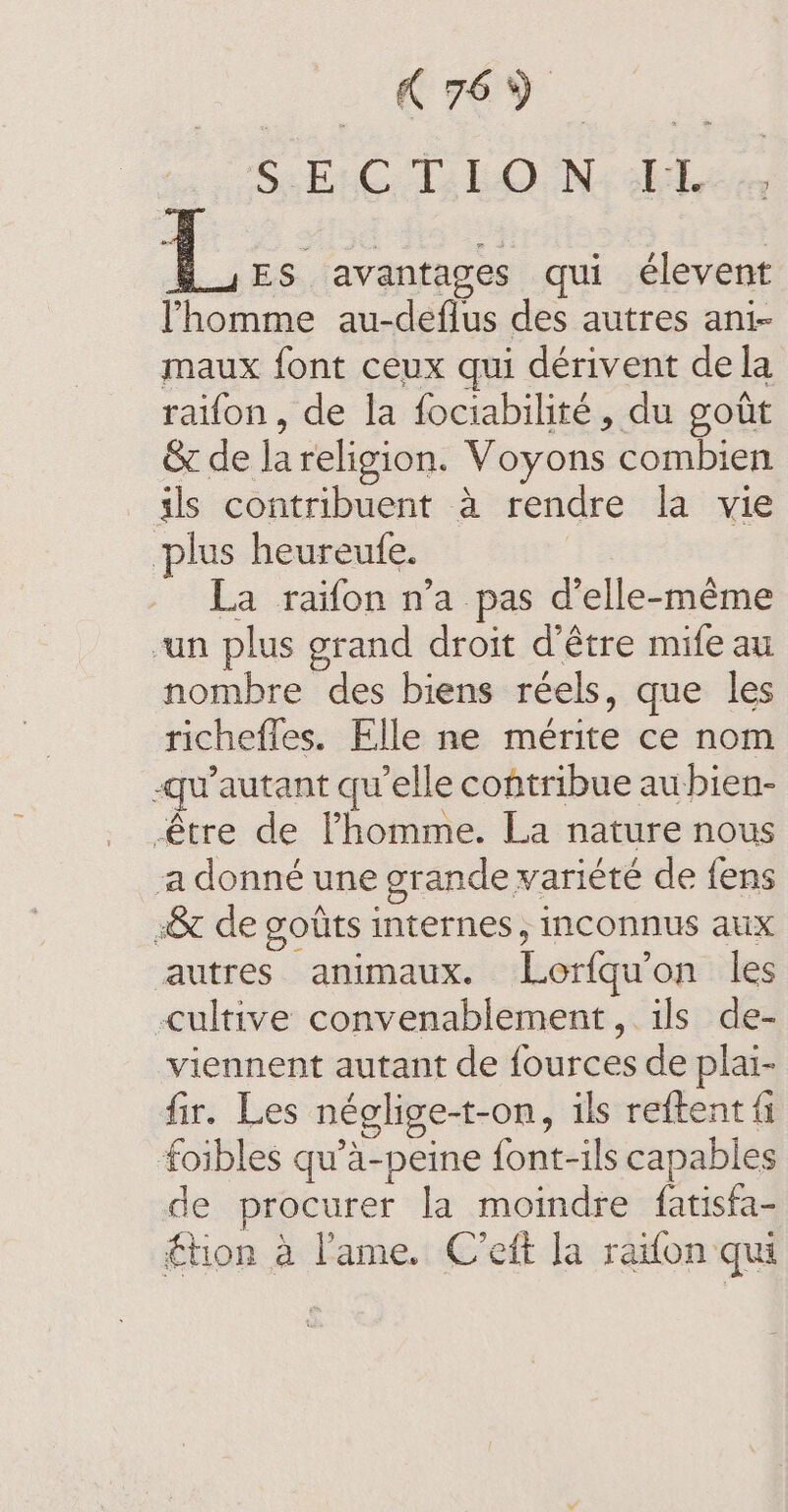 2 Oe? SCD bdo NG oh eit 7 ES avantages qui élevent l'homme au-deflus des autres ani- maux font ceux qui dérivent dela raifon, de la fociabilité, du goût &amp; de lareligion. Voyons combien ils contribuent à rendre la vie plus heureufe. . La raifon n’a pas d’elle-méme un plus grand droit d'être mife au nombre des biens reels, que les richefles. Elle ne mérite ce nom -qwautant qu elle contribue aubien- être de l’homme. La nature nous a donné une grande variété de fens »&amp; de goûts internes, inconnus aux autres animaux. Lorfqu'on les cultive convenablement, ils de- viennent autant de fources de plai- fir. Les néglige-t-on, ils reftent fi foibles qu’a-peine font-ils capables de procurer la moindre fatisfa- £tion a l'ame. C’eft la raïon qui