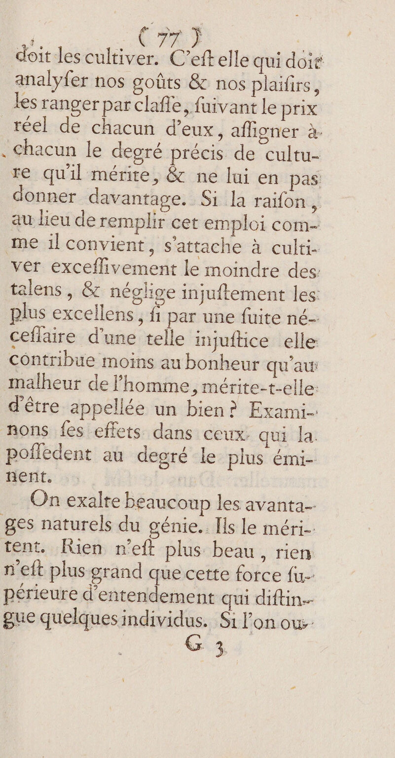 C7) doit les cultiver. C’eft elle qui doit analyfer nos goûts &amp; nos plaifirs, les ranger parclafle, fuivant le prix reel de chacun deux, afligner à. . chacun le degré précis de cultu- re qu'il mérite, &amp; ne lui en pas: donner davantage. Si la raifon, au lieu de remplir cet emploi com- me il convient, s'attache à culti- ver exceflivement le moindre des: talens , &amp; néglige injuftement les: plus excellens , f1 par une fuite né- ceflaire d’une telle injuftice elle contribue moins au bonheur qua malheur de l’homme, mérite-t-elle: d'être appellée un bien? Exami- nñnons fes effets dans ceux: qui la polledent au degré le plus émi- nent. | On exalte beaucoup les avanta- ges naturels du génie. Ils le méri- tent. Rien n’eft plus beau, rien n'eft plus grand que cette force fu périeure d’entendement qui diftin- gue quelques individus. Si l’on ow. 4,