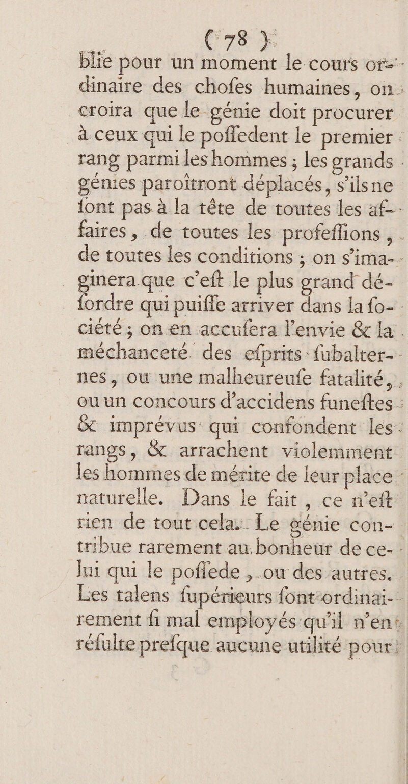 . (re + blie pour un moment le cours or=- dinaire des chofes humaines, on: croira que le génie doit procurer _à ceux qui le pofledent le premier : rang parmi les hommes; les grands : génies paroitront déplacés, s'ilsne {ont pas à la tête de toutes les af faires , de toutes les profeffions , . de toutes les conditions ; on s’ima-- ginera.que c’eft le plus grand dé- fordre qui puiffe arriver dans la {o- ciété ; on en accufera l’envie &amp; la. méchanceté. des efprits fubalter- nes, ou une malheureufe fatalité, . ou un concours d’accidens funettes : &amp; imprévus qui confondent les: rangs, &amp; arrachent violemment. les hommes de mérite de leur plac naturelle. Dans le fait, ce n’eft: rien de tout cela: Le &amp;énie con- tribue rarement au.bonheur de ce. - Ini qui le poflede , ou des autres. Les talens fupérieurs font’ordinai-- rement fi mal employés qu'il n’en: réfulre prefque aucune utilité pour!