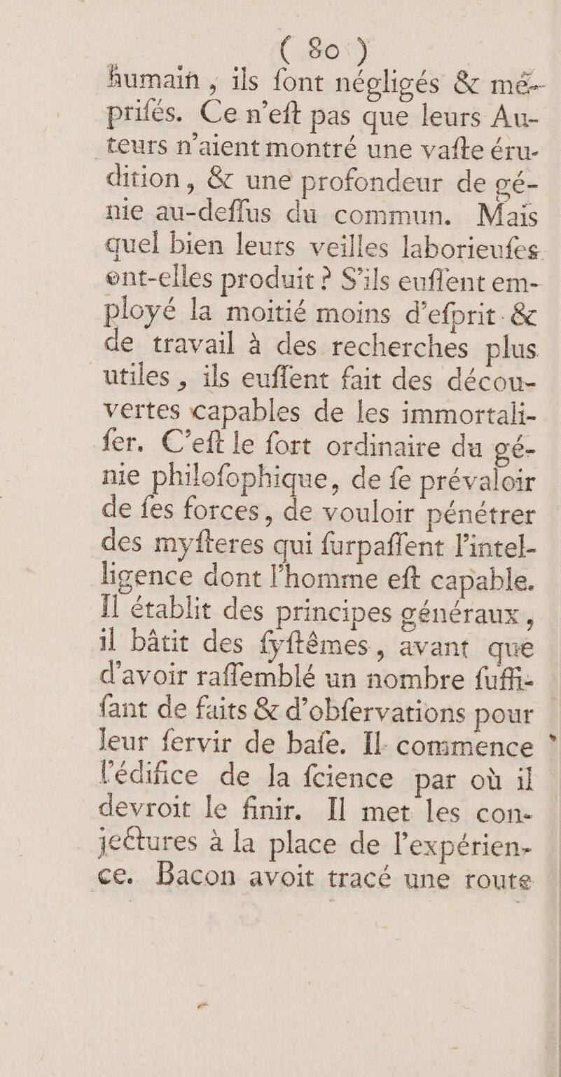 humain , ils font négligés &amp; mé-- priés. Ce n’eft pas que leurs Au- teurs n'aient montré une vatte éru- dition, &amp; une profondeur de gé- me au-deffus du commun. Mais quel bien leurs veilles laborieufes. ont-elles produit ? S'ils euflent em- ployé la moitié moins d'efprit.&amp; de travail à des recherches plus utiles, ils euflent fait des décou- vertes capables de les immortali- fer. C’eft le fort ordinaire du gé- nie philofophique, de fe prévaloir de fes forces, de vouloir pénétrer des myfteres qui furpaffent l’intel- ligence dont l'homme eft capable. il établit des principes généraux, il bâtit des fyftémes, avant que d'avoir raflemblé un nombre fuffi: — fant de faits &amp; d’obfervations pour leur fervir de bafe. Il: commence Vedifice de la fcience par où il devroit le finir. Il met les con- _jeétures à la place de Pexpérien- ce. Bacon avoit tracé une route