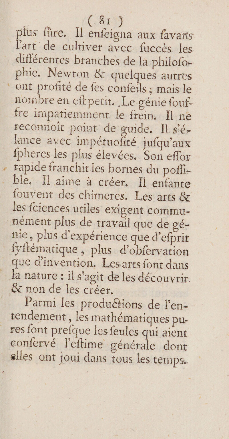 rep plus fire. Il enfeigna aux favaris - différentes branches de la philofo- phie. Newton &amp; quelques autres ont profité de fes confeils; mais le fre impatiemment le frein. Il ne reconnoit point de guide. IL. s'é- lance avec impétuofité jufqu'aux {pheres les plus élevées. Son effor rapide franchit les bornes du pofli- ble. Il aime à créer. Il enfante fouvent des chimeres. Les arts &amp; les fciences utiles exigent commu- nément plus de travail que de gé- nie, plus d'expérience que d’efprit que d'invention. Lesarts font dans la nature: il s'agit de les découvrir. Parmi les produétions de l’en- tendement, les mathématiques pu- res font prefque lesfeules qui aient confervé leftime générale dont elles ont joui dans tous les temps.