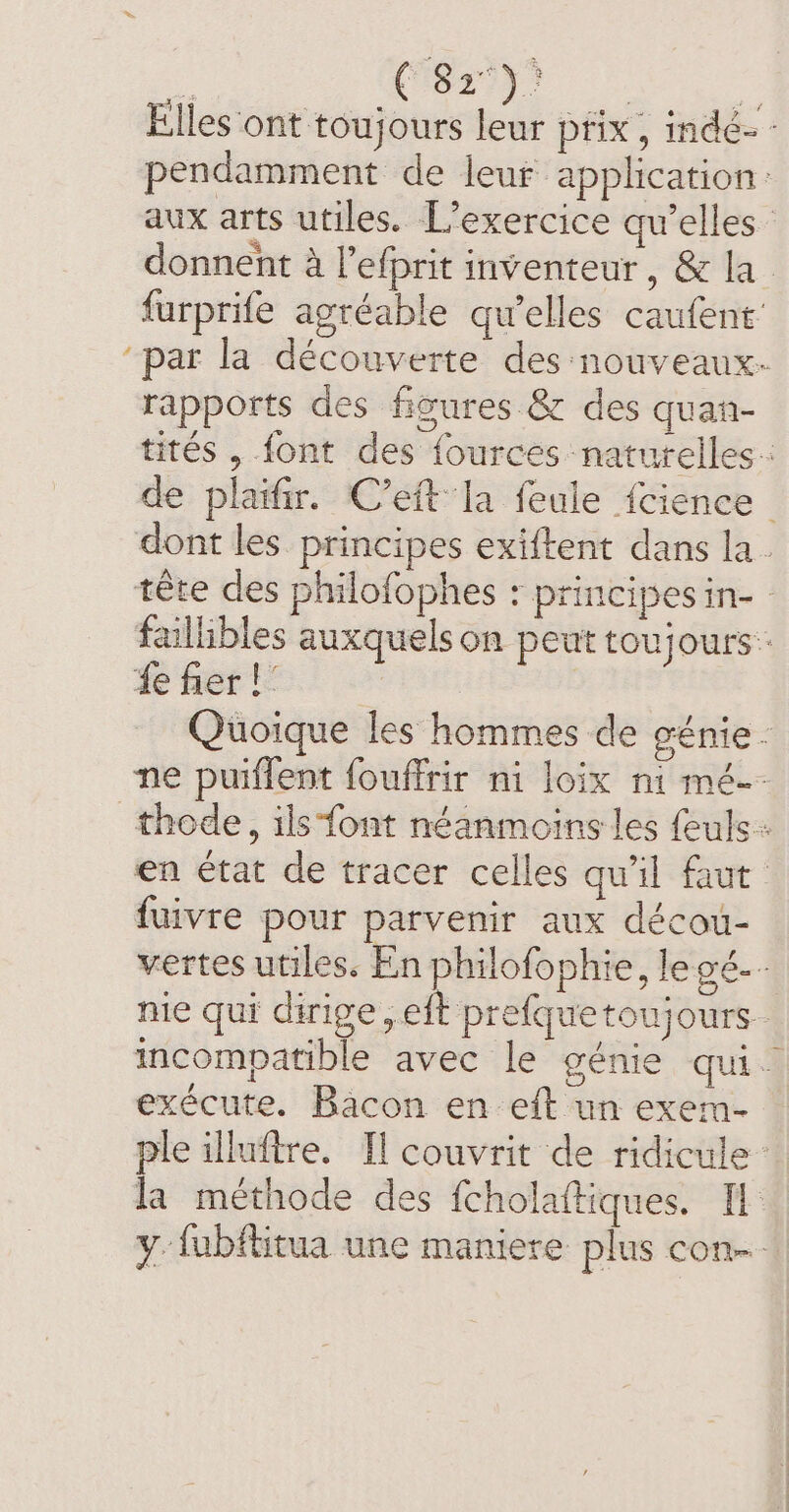 : Car eee oy Elles ont toujours leur pfix, indé- - pendamment de leur application: aux arts utiles. L’exercice qu’elles donnent à l’efprit inventeur, &amp; la furprife agréable qu'elles caufent’ ‘par la découverte des nouveaux. rapports des figures &amp; des quan- tités , font des fources naturelles: de plaifir. C’eft la feule fcience dont les principes exiftent dans la. tête des philofophes : principes in- - faillibles auxquels on peut toujours. fe fier | Quoique les hommes de génie. ne puiflent fouffrir ni loix ni mé. thode, ils font néanmoins les feuls: en état de tracer celles qu'il faut fuivre pour parvenir aux décou- vertes utiles. En philofophie, le gé-- nie qui dirige, eft prefque toujours. incompatible avec le génie qui. exécute. Bacon en eft un exem- ple illuftre. Il couvrit de ridicule: la méthode des fcholaftiques. IE y. fubftitua une maniere plus con